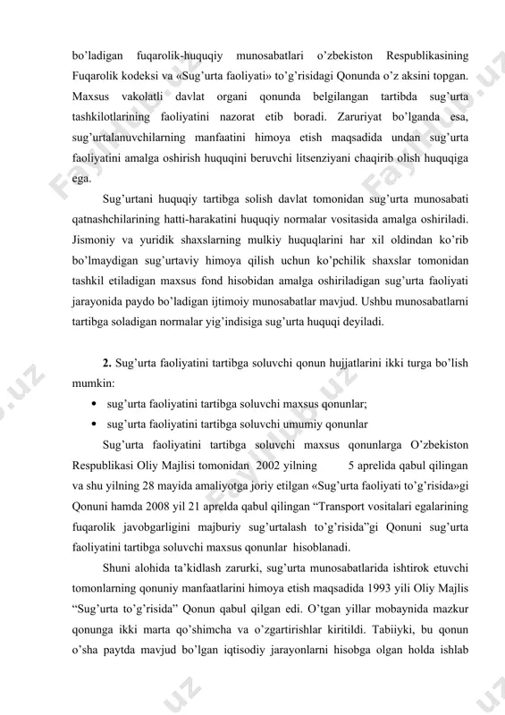 onuni hamda 2008 yil 21 aprelda qabul qilingan “transport vositalari egalarining fuqarolik javobgarligini majburiy sug’urtalash to’g’risida”gi qonuni sug’urta faoliyatini tartibga soluvchi maxsus qonunlar hisoblanadi. shuni alohida ta’kidlash zarurki, sug’urta munosabatlarida ishtirok etuvchi tomonlarning qonuniy manfaatlarini himoya etish maqsadida 1993 yili oliy majlis “sug’urta to’g’risida” qonun qabul qilgan edi. o’tgan yillar mobaynida mazkur qonunga ikki marta qo’shimcha va o’zgartirishlar kiritildi. tabiiyki, bu qonun o’sha paytda mavjud bo’lgan iqtisodiy jarayonlarni hisobga olgan holda ishlab chiqilgan va amaliyotga joriy etilgan. boshqacha so’z bilan aytganda, ushbu qonun sug’urta munosabatlari qatnashchilari uchun biroz yumshatilgan holatda amal qildi. jumladan, unda sug’urta tashkilotlari tugatilgan taqdirda ularning sug’urtalanuvchilar oldidagi majburiyatini bajarish tartibi to’liq yoritilmagan. shuningdek, bu qonunda qonunchilik talablarini buzganlik uchun tomonlarning javobgarligi o’z aksini topmagan hamda davlat sug’urta nazorati organining sug’urta tashkilotlariga nisbatan ta’sir qilish imkoniyati keskin chegaralangan edi. bayon etilgan holatlar mamlakatimiz iqtisodiy taraqqiyotining hozirgi bosqichi talablarini hisobga olgan holda, amaldagi “sug’urta to’g’risida”gi qonunni yangilash va …