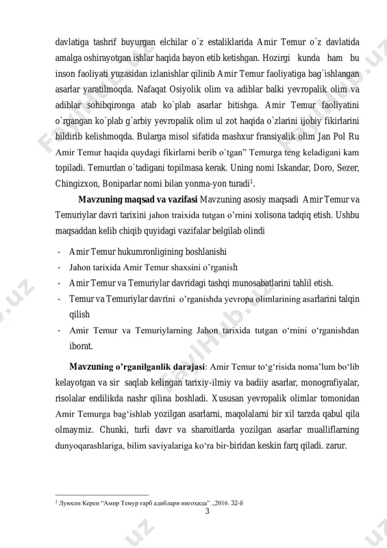 anishda yevropa olimlarining asarlarini talqin qilish - amir temur va temuriylarning jahon tarixida tutgan o‘rnini o‘rganishdan iborat. mavzuning o’rganilganlik darajasi: amir temur to‘g‘risida noma’lum bo‘lib kelayotgan va sir saqlab kelingan tarixiy-ilmiy va badiiy asarlar, monografiyalar, risolalar endilikda nashr qilina boshladi. xususan yevropalik olimlar tomonidan amir temurga bag‘ishlab yozilgan asarlarni, maqolalarni bir xil tarzda qabul qila olmaymiz. chunki, turli davr va sharoitlarda yozilgan asarlar mualliflarning dunyoqarashlariga, bilim saviyalariga ko‘ra bir-biridan keskin farq qiladi. zarur. 1 луюсен керен “амир темур ғарб адиблари нигоҳида” .,2016. 32-б 4 turli mamlakatlar olimlari, tarixchilari, adiblari yozgan asarlardir. bu guruhdagi kishilar ibn arabshoh, lui gonsales de klavixo, ibn xaldun, silvestr de-sosi sharida, eyms feymor, rus tarixchilaridan m.ivanin, v.v.bartold, a.y.yakubovskiy, va boshqalarning asarlari. hozirgi kunda esa yevropa davlatlarining deyarli har birida amir temur shaxsini o’rganuvchi olimlar jamiyatlari tashkilanib kelinmoqda. bunday jamg’armalarning eng mashhurlaridan biri fransiyada lyusen keren tomonidan tashkillangan. bundan tashaqri f.shlosser, jan pol ru, m.veber, m.brion va …