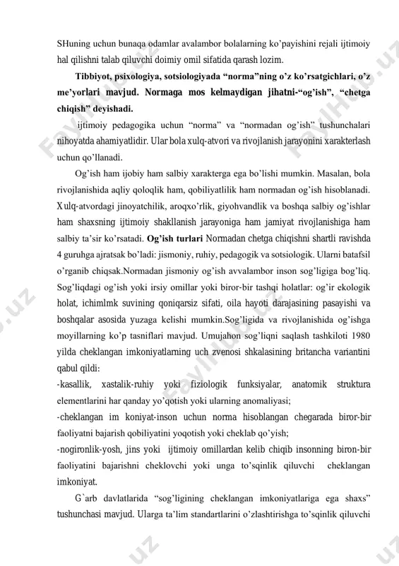 ham salbiy xarakterga ega bo’lishi mumkin. masalan, bola rivojlanishida aqliy qoloqlik ham, qobiliyatlilik ham normadan og’ish hisoblanadi. xulq-atvordagi jinoyatchilik, aroqxo’rlik, giyohvandlik va boshqa salbiy og’ishlar ham shaxsning ijtimoiy shakllanish jarayoniga ham jamiyat rivojlanishiga ham salbiy ta’sir ko’rsatadi. og’ish turlari normadan chetga chiqishni shartli ravishda 4 guruhga ajratsak bo’ladi: jismoniy, ruhiy, pedagogik va sotsiologik. ularni batafsil o’rganib chiqsak.normadan jismoniy og’ish avvalambor inson sog’ligiga bog’liq. sog’liqdagi og’ish yoki irsiy omillar yoki biror-bir tashqi holatlar: og’ir ekologik holat, ichimlmk suvining qoniqarsiz sifati, oila hayoti darajasining pasayishi va boshqalar asosida yuzaga kelishi mumkin.sog’ligida va rivojlanishida og’ishga moyillarning ko’p tasniflari mavjud. umujahon sog’liqni saqlash tashkiloti 1980 yilda cheklangan imkoniyatlarning uch zvenosi shkalasining britancha variantini qabul qildi: -kasallik, xastalik-ruhiy yoki fiziologik funksiyalar, anatomik struktura elementlarini har qanday yo’qotish yoki ularning anomaliyasi; -cheklangan im koniyat-inson uchun norma hisoblangan chegarada biror-bir faoliyatni bajarish qobiliyatini yoqotish yoki cheklab qo’yish; -nogironlik-yosh, jins yoki ijtimoiy omillardan kelib chiqib insonning biron-bir faoliyatini …