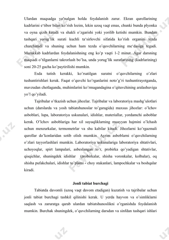 ni ko’rgazmali qurollar do’konlaridan sotib olish mumkin. ayrim asboblarni o’quvchilarning o’zlari tayyorlashlari mumkin. laboratoriya uskunalariga laboratoriya shtativlari, uchoyoqlar, spirt lampalari, asbeslangan to’r, probirka qo’yadigan shtativlar, qisqichlar, shuningdek idishlar (probirkalar, shisha voronkalar, kolbalar), oq shisha pufakchalari, idishlar to’plami - choy stakanlari, lampochkalar va boshqalar kiradi. jonli tabiat burchagi tabiatda davomli (uzoq vaqt davom etadigan) kuzatish va tajribalar uchun jonli tabiat burchagi tashkil qilinishi kerak. u yerda hayvon va o’simliklarni saqlash va zaruratga qarab ulardan tabiatshunoslikni o’rganishda foydalanish mumkin. burchak shuningdek, o’quvchilarning darsdan va sinfdan tashqari ishlari uchun baza hisoblanadi. bu yerda ular yilning istagan vaqtida ish olib borishlari mumkin. k.d.ushinskiy quyi sinflarda tabiatni o’rganishni bolani doimo o’rab turgan va ularga tanish bo’lgan o’simlik va hayvonlardan boshlash kerak deb tavsiya qilgan. bu tamoilga darslarda ham, sinfdan tashqari mashg’ulotlarda ham amal qilish kerak. bu tamoilni amalga oshirishga jonli tabiat burchagidagi ishlar imkon beradi. shu vaqtning o’zida u o’quvchilarda jonajon o’lkaga muhabbatni tarbiyalaydi, tabiat …