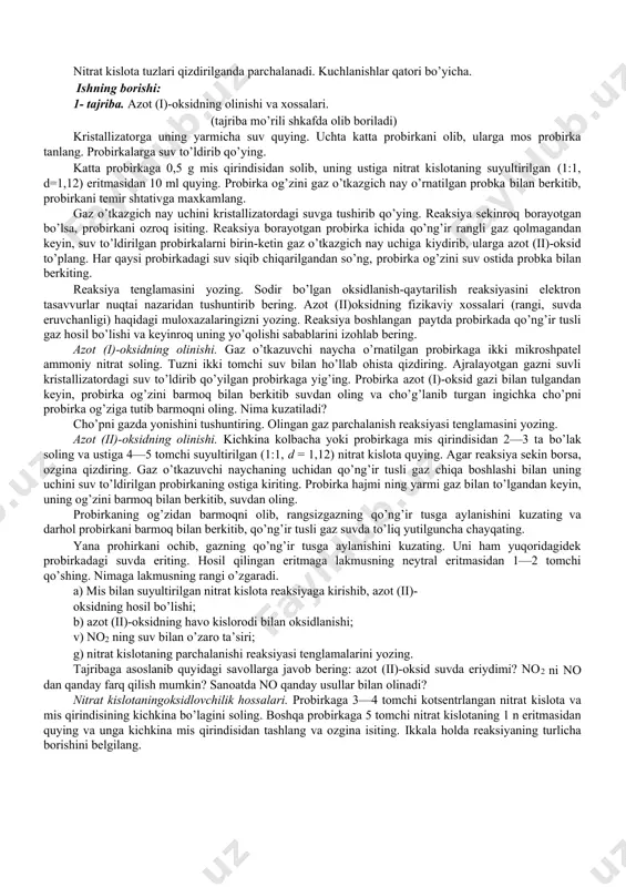 oson suyuqlanadi. 140oc da qaynaydi, -11oc gacha sovutilganda rangsiz krisstall massaga aylanadi. bunda no2 molekulasi ikkilanib, n2o4 (azot qo’sh oksid)ga aylanadi. azot (iv)-oksid juda kuchli oksidlovchi hisoblanadi. n2o4 suvda eriganda nitrat va nitrit kislotalar hosil bo’ladi: n2o4 + h2o = hno3 + hno2 nitrat kislota eritmada barqaror bo’lgani holda, nitrat kislota ancha beqaror bo’lib, qaytar reaksiya bo’yicha parchalanadi. 2hno3 →h2o + n2o + no2 + no shu sababli no ning suv bilan ta’sir etishi amalda quyidagi tenglamaga muvofiq boradi: 3no + h2o = 2hno3+ no nitrat kislotaning sanoatda olinishi: 4no + o2 + 2h2o = 4hno2 nitrit kislota hno2 kuchsiz kislota bo’lib, faqat suyultirilgan eritmalardagina mavjuddir. u oksidlovchi va qaytaruvchi xossalariga ega. nitrat kislota hno3 boshqa moddalarni oksidlab, o’z sharoitiga ko’ra quyidagi sxemada qaytariladi: hno3 = no2 = hno2 = no = n2o = n2 + nh3 nitrat kislota tuzlari qizdirilganda parchalanadi. kuchlanishlar qatori bo’yicha. ishning borishi: 1- tajriba. azot …
