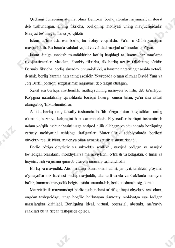 dlik. atrofimizdagi odam, olam, tabiat, jamiyat, tafakkur, g’oyalar, o’y-hayollarimiz barchasi birday mavjuddir, ular turli tarzda va shakllarda namoyon bo’lib, hammasi mavjudlik belgisi ostida umumlashib, borliq tushunchasiga kiradi. materialistik mazmundagi borliq tushunchasi ta’rifiga faqat obyektiv real olam, ongdan tashqaridagi, unga bog’liq bo’lmagan jismoniy mohiyatga ega bo’lgan narsalargina kiritiladi. borliqning ideal, virtual, potensial, abstrakt, ma’naviy shakllari bu ta’rifdan tashqarida qoladi. aslida esa, borliq kategoriyasi umumiy abstraksiya bo’lib, mavjudlik belgisi bilan barcha narsa va hodisalarni o’ziga qamrab oluvchi o’ta keng tushunchadir. u o’ziga nafaqat obyektiv reallikni, balki subyektiv reallikni ham qamrab oladi. borliq mavjudlik va reallik tushunchalariga qaraganda ham kengroq tushunchadir. mavjudlik — borliqning hozirgi paytda namoyon bo’lib turgan qismi bo’lib, o’tgan va mavjud bo’ladigan narsa va hodisalar ham borliq tushunchasiga kiradi. reallik esa, mavjudlikning hammaga ayon bo’lgan, ular tomonidan tan olingan qismi. borliq o’ziga reallikni ham, mavjudlikni ham qamrab oladi. an’anaviy falsafiy qarashlarda borliqning uchta sohasi ajratib ko’rsatiladi. ularga: tabiat borliki, jamiyat …