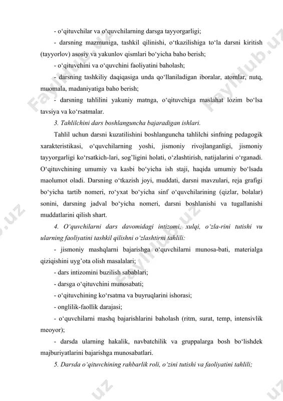 rbiyalash, bolalarga nisbatan ziyrakligi, sezgir-ligi, ishchanlik fazilati. nuqti: ovozi, buyuruqlarini, ko‘rsatmalarini, to‘g’riligi, muomala va nutq madaniyati. o‘qituvchining tashqi qiyofasi: kiyim bosh (spor formasi), xipchanligi, epchilligi, qomati. o‘qituvchining o‘quvchi bilan yakkama-yakka muloqati: aktivligi, passivligi (sustligi), ishonchi, dadilligi, qatoiyan, ulgurishi. 6. fizkulptura darsida tarbiyaviy ishni amalga oshiri-lishi: diqqatni tartiblanishni va mashqni bajarilishiga qiziqish uyg’otish, intizom, qattiq tutish, o‘rtoqlik, kollekti-vizm va boshqa sifatlar. axloqiy tarbiyanng xilma-xil uslub-lanishidan foydalana olish (tushuntira olish, ishontira olish, maolum axloq normalariga rioya qilishga o‘rgati olishi, rag’batlantirish va boshqalar) ularning maqsadga muvofiqligi, unumligi. o‘quv predmeti bo‘yicha dunyoqarashini shakllantirish, harakat malakasi va ko‘nikmasini shakllantirishiga bog’liq bo‘lgan bilimlar bilan taominlashi. dars jarayoni davomida fizkulptura aktivini tayyorlash, o‘qituvchini mashg’ulotlaridan ozod qilingan o‘quvchilar bilan ishlashi. 7. tahlilchini saviyasini tahlilini sifatiga taosiri: darsni kuzatish va uning tahlilini ko‘p qirrali jarayon bo‘lib, o‘quv tarbiya faoliyatini barcha tomonlarini ko‘z o‘ngida tutish uchun, maosul darajadagi bilim va ko‘nikmalarga ega bo‘lish talabini qo‘yadi. kuzatilganki, bir vaqtni o‘zida mohiyatiga …