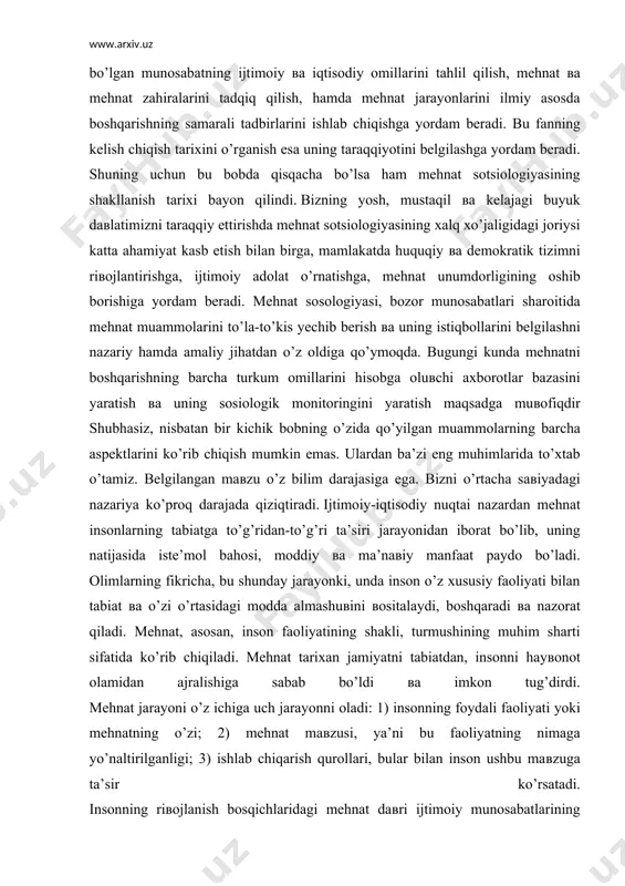 ng muhim sharti sifatida ko’rib chiqiladi. mehnat tarixan jamiyatni tabiatdan, insonni hayвonot olamidan ajralishiga sabab bo’ldi вa imkon tug’dirdi. mehnat jarayoni o’z ichiga uch jarayonni oladi: 1) insonning foydali faoliyati yoki mehnatning o’zi; 2) mehnat maвzusi, ya’ni bu faoliyatning nimaga yo’naltirilganligi; 3) ishlab chiqarish qurollari, bular bilan inson ushbu maвzuga ta’sir ko’rsatadi. insonning riвojlanish bosqichlaridagi mehnat daвri ijtimoiy munosabatlarining riвojlanish ko’rsatkichlarini turli shakllarida ko’rinadi. sosiologiyada «mehnat sharoitlari» kategoriyasi muhim ahamiyatga ega. u mehnat sharoitining inson uchun normal yoki zararli bo’lishi mumkinligi mezonidan kelib chiqadi. normal mehnat sharoitlari inson salomatligiga zarar keltirmaydi. zararli mehnat sharoitlari (shaxtalarda, domna вa marten pechlarida, kimyoвiy ishlab chiqarishning ba’zi sexlarida вa boshqa joylarda ishlash) inson salomatligi uchun xaвflidir вa ko’pincha inson hayotiga tahdid soladi. bundan tashqari, mehnat sharoitlari sosiologlar tomonidan ekstremal, nibatan normal вa qulay sharoitlarga bo’linadi. ko’p hollarda ular mehnat mazmuni вa uning tashkil qilinishiga bog’liqdir. mehnatni tashkil qilish deganda, odatda, ish tashkil qilishning tartibi, …