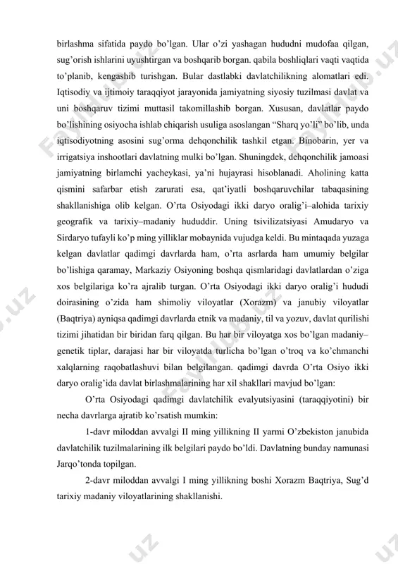 i davrlarda ham, o’rta asrlarda ham umumiy belgilar bo’lishiga qaramay, markaziy osiyoning boshqa qismlaridagi davlatlardan o’ziga xos belgilariga ko’ra ajralib turgan. o’rta osiyodagi ikki daryo oralig’i hududi doirasining o’zida ham shimoliy viloyatlar (xorazm) va janubiy viloyatlar (baqtriya) ayniqsa qadimgi davrlarda etnik va madaniy, til va yozuv, davlat qurilishi tizimi jihatidan bir biridan farq qilgan. bu har bir viloyatga xos bo’lgan madaniy–genetik tiplar, darajasi har bir viloyatda turlicha bo’lgan o’troq va ko’chmanchi xalqlarning raqobatlashuvi bilan belgilangan. qadimgi davrda o’rta osiyo ikki daryo oralig’ida davlat birlashmalarining har xil shakllari mavjud bo’lgan: o’rta osiyodagi qadimgi davlatchilik evalyutsiyasini (taraqqiyotini) bir necha davrlarga ajratib ko’rsatish mumkin: 1-davr miloddan avvalgi ii ming yillikning ii yarmi o’zbekiston janubida davlatchilik tuzilmalarining ilk belgilari paydo bo’ldi. davlatning bunday namunasi jarqo’tonda topilgan. 2-davr miloddan avvalgi i ming yillikning boshi xorazm baqtriya, sug’d tarixiy madaniy viloyatlarining shakllanishi. 3-davr ahamoniylar bosqini va o’rta osiyoning ahamoniylar davlati tarkibiga kirishi natijasida mahalliy davlatchilik rivojlanishidagi …