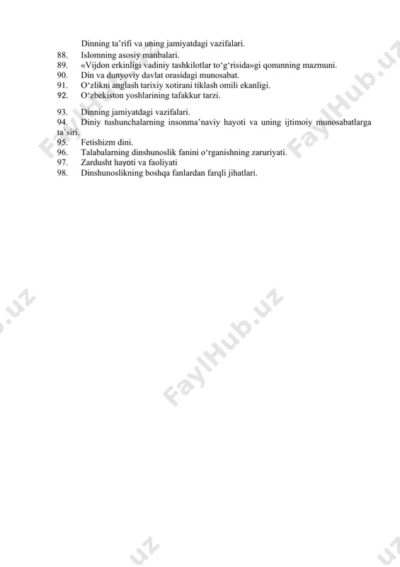 erlik va prozelitizm: tarix va bugun, targ‘ibot usullari. 1. hanafiylik mazhabi qanday manbalarga asoslanadi. 1. dinshunoslik fanining predmeti va vazifalari 1. dinning ibtidoiy shakllari. 1. yangi diniy xarakatlar va sektalar 1. dinshunoslikning boshqa gumanitar va ijtimoiy-iqtisodiyfanlar bilan aloqadorligi. 1. avesto zardushtiylikning asosiy manbaiva muqaddas kitobi. 1. zardusht ta’limoti. 1. dinshunoslik fanining vazifalari 1. “vijdon erkinligi va diniy tashkilotlar to‘g‘risida”gi qonun. 1. ommaviy axborot vositalari va g‘oyaviy ta’sir ko‘rsatish mexanizmlari. 1. dinshunoslik fanining vazifalari. 1. qur’on isdom dining asosiy manbasi. 1. o‘zbekistonda milliy – diniy bag‘rikenglik va dunyoviylik. 1. hadislar islom dinining qur’ondan keyingi ikkinchi manbasi. 1. diniy bag‘rikenglik g‘oyasi. 1. din va davlat munosabatlari. 1. diniy ekstremizm, uni keltirib chiqaruvchi omillar. 1. oila-g‘oyaviy tarbiyaning eng muhim omili ekanligi. 1. “vijdon erkinligi va diniy tashkilotlar to‘g‘risida”gi qonun mazmun-mohiyati. dinning ta’rifi va uning jamiyatdagi vazifalari. 1. islomning asosiy manbalari. 1. «vijdon erkinligi vadiniy tashkilotlar to‘g‘risida»gi qonunning mazmuni. 1. din va dunyoviy davlat …