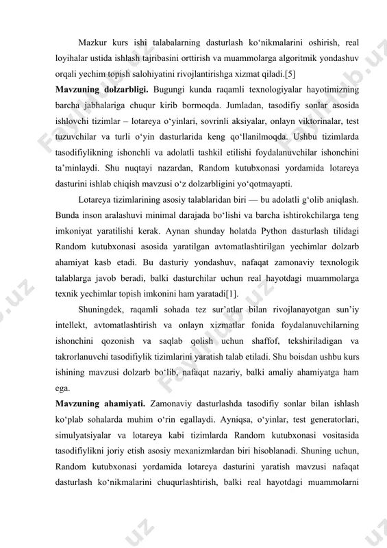 sh hamda g‘oliblarni aniqlash. tahlil va xulosa chiqarish: kurs ishining yakunida random kutubxonasi yordamida lotareya dasturining natijalarini kuzatish va qo‘llash. mavzuning tuzilishi. ushbu kurs ishi kirish qismi, asosiy qismda 2 bob va 4 paragraf, yakunda xulosa va foydalanilgan adabiyotlardan tashkil topgan. i bob. random kutubxonasi 1.1 random kutubxonasi haqida umumiy tushuncha random kutubxonasi — bu python dasturlash tilida ishlatiladigan standart kutubxona bo‘lib, tasodifiy sonlar, tasodifiy tanlovlar va tasodifiy tartiblash (shuffling) kabi funksiyalarni taqdim etadi. bu kutubxona statistik modellashtirish, o‘yinlar yaratish, test ma’lumotlarini yaratish yoki shunchaki turli xil tasodifiy hodisalarni simulyatsiya qilishda keng qo‘llaniladi[2]. random kutubxonasi tasodifiy raqamlar va tasodifiy hodisalarni yaratish uchun ko‘plab foydali funksiyalarni o‘z ichiga oladi. u dasturchilarga, masalan, tasodifiy sonlar, o‘yinlar, lotoreya tizimlari, va test ma’lumotlarini yaratishda yordam beradi.[1] python dasturlash tili va random kutubxonasining tarixi python dasturlash tili 1980-yillarning oxirlarida guido van rossum tomonidan niderlandiyaning amsterdam shahridagi centrum wiskunde & informatica (cwi) ilmiy-tadqiqot markazida ishlab chiqilgan. …