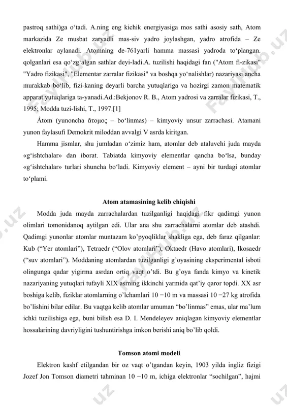 atomlari”). moddaning atomlardan tuzilganligi g’oyasining eksperimental isboti olingunga qadar yigirma asrdan ortiq vaqt o’tdi. bu g’oya fanda kimyo va kinetik nazariyaning yutuqlari tufayli xix asrning ikkinchi yarmida qat’iy qaror topdi. xx asr boshiga kelib, fiziklar atomlarning o’lchamlari 10 −10 m va massasi 10 −27 kg atrofida bo’lishini bilar edilar. bu vaqtga kelib atomlar umuman “bo’linmas” emas, ular ma’lum ichki tuzilishiga ega, buni bilish esa d. i. mendeleyev aniqlagan kimyoviy elementlar hossalarining davriyligini tushuntirishga imkon berishi aniq bo’lib qoldi. tomson atomi modeli elektron kashf etilgandan bir oz vaqt o’tgandan keyin, 1903 yilda ingliz fizigi jozef jon tomson diametri tahminan 10 −10 m, ichiga elektronlar “sochilgan”, hajmi bo’yicha musbat zaryadlangan sfera shaklidagi atom modelini taklif etdi. elektronlarning sfera markaziga nisbatan tebranganda, atom yorug’lik nurlantiradi. tosmon, elektronlar sfera markazi atrofida qatlam bo’lib guruhlanadi, deb hisobladi. rezerford tajribasi tomson taklif etgan modelda atom massasi uning hajmi bo’yicha bir tekis taqsimlangan. bunday farazning hato ekanligini …