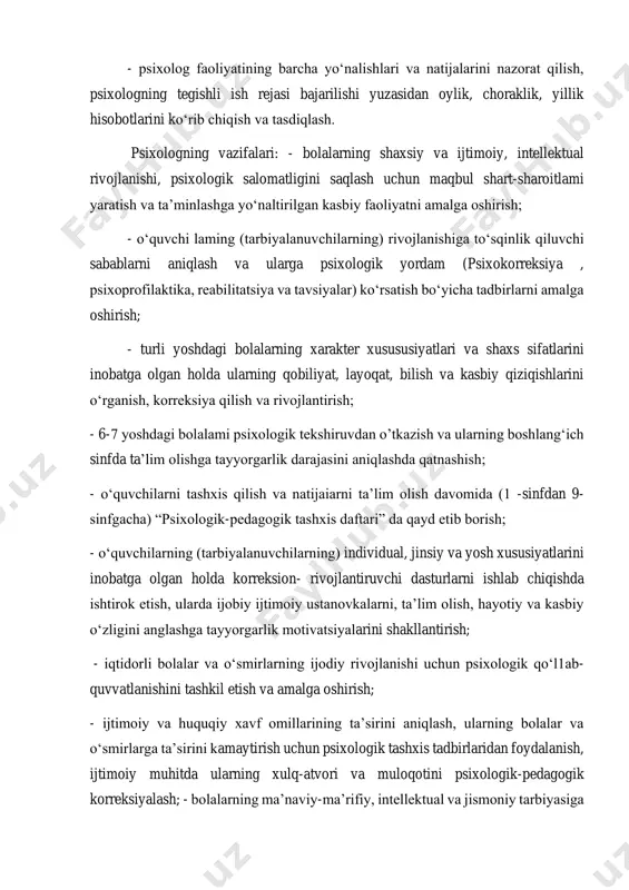 qiziqishlarini o‘rganish, korreksiya qilish va rivojlantirish; - 6-7 yoshdagi bolalami psixologik tekshiruvdan o’tkazish va ularning boshlang‘ich sinfda ta’lim olishga tayyorgarlik darajasini aniqlashda qatnashish; - o‘quvchilarni tashxis qilish va natijaiarni ta’lim olish davomida (1 -sinfdan 9- sinfgacha) “psixologik-pedagogik tashxis daftari” da qayd etib borish; - o‘quvchilarning (tarbiyalanuvchilarning) individual, jinsiy va yosh xususiyatlarini inobatga olgan holda korreksion- rivojlantiruvchi dasturlarni ishlab chiqishda ishtirok etish, ularda ijobiy ijtimoiy ustanovkalarni, ta’lim olish, hayotiy va kasbiy o‘zligini anglashga tayyorgarlik motivatsiyalarini shakllantirish; - iqtidorli bolalar va o‘smirlarning ijodiy rivojlanishi uchun psixologik qo‘l1ab- quvvatlanishini tashkil etish va amalga oshirish; - ijtimoiy va huquqiy xavf omillarining ta’sirini aniqlash, ularning bolalar va o‘smirlarga ta’sirini kamaytirish uchun psixologik tashxis tadbirlaridan foydalanish, ijtimoiy muhitda ularning xulq-atvori va muloqotini psixologik-pedagogik korreksiyalash; - bolalarning ma’naviy-ma’rifiy, intellektual va jismoniy tarbiyasiga ko‘maklashish, o‘quvchilar (tarbiyalanuvchilar), pedagog xodimlar, ota-onalar yoki qonuniy vakillaming psixologik madaniyatini shakllantirish; - bolalar tarbiyasi, ta’limi va rivojlanishi, shuningdek, ota- onalar va bolalar munosabatlaridagi muammolar …