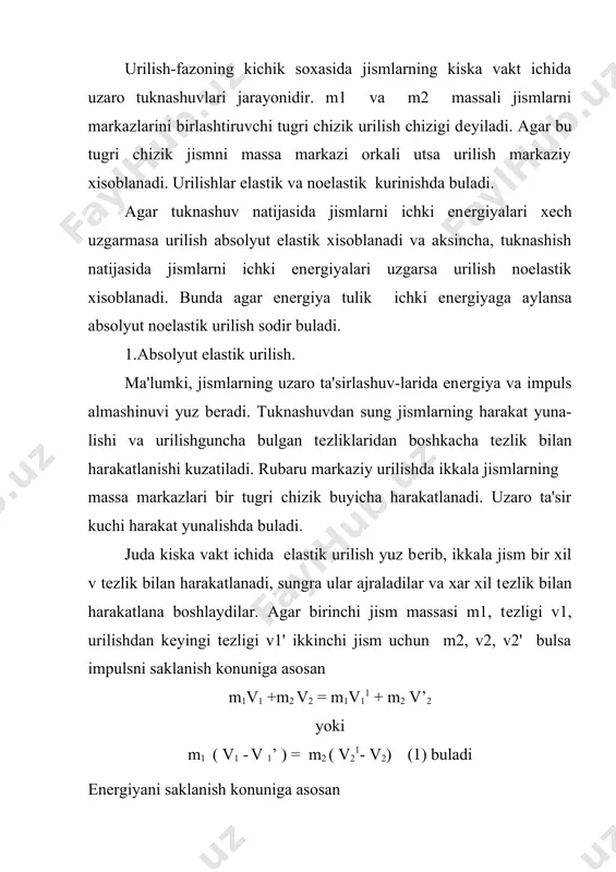 uladi. juda kiska vakt ichida elastik urilish yuz bеrib, ikkala jism bir xil v tеzlik bilan harakatlanadi, sungra ular ajraladilar va xar xil tеzlik bilan harakatlana boshlaydilar. agar birinchi jism massasi m1, tеzligi v1, urilishdan kеyingi tеzligi v1' ikkinchi jism uchun m2, v2, v2' bulsa impulsni saklanish konuniga asosan m1v1 +m2 v2 = m1v11 + m2 v’2 yoki m1 ( v1 - v 1’ ) = m2 ( v21- v2) (1) buladi enеrgiyani saklanish konuniga asosan yoki m1 (v12 - v112) = m2 (v212 - v22 ) bundan m1 (v1 - v11) (v1 + v11 ) = m2 (v21 - v2) (v21 - v2 ) bu еrda (1) ni e'tiborga olsak v1 + v1' = v2 + v2' (2) dеmak, urilishgacha va urilishdan sunggi tеzliklarining yigindisi bir xil buladi. (2) dan v2' = v11 +v1 - v2 va v1' = v2 +v2' - v1 bu ifodalarni xisobga olinsa (1) ni …