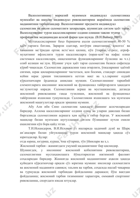 ани сифатида у инсон саломатлиги ва соғлом ҳаёт тарзи ҳақидаги билимлар мажмуасини ташкил етади. валеологиянинг марказий муаммоси индивидуал саломатликка муносабат ва шахсни индивидуал ривожлантириш жараёнида саломатлик маданиятини тарбиялашдир. валеологиянинг предмети индивидуал саломатлик ва инсон саломатлиги захиралари, шунингдек соғлом ҳаёт тарзи. валеологиянинг турли касалликларнинг олдини олишни тавсия этувчи профилактик медицинадан асосий фарқи ҳам шунда. (в.н.вайнер,2001). мутахассисларнинг баҳо беришича аҳоли саломатлигининг 40-50 % ҳаёт тарзига боғлиқ. зарарли одатлар, нотўғри овқатланиш, алкогол` ва тамакини ме`ёридан ортиқ исте`мол қилиш, кўп ўтириш, стресс, атроф-муҳитнинг ифлослиги турли касалликларга (юрак-қон ва нафас олиш системаси касалликлари, ошқозоничак функцияларининг бузилиш ва ч.з.) олиб келиши ма`лум. шунинг учун ҳаёт тарзи саломатлик базиси сифатида кўриб чиқилади. саломатлик даражасини тана оғирлиги, ўпкаларнинг ҳаётий сиғими, юрак қисқаришларининг частотаси, қон босими, стандарт синовдан кейин юрак уриши тикланишига кетган вақт ва ҳ.з.ларнинг оддий кўрсаткичлари ёрдамида аниқлаш мумкин. саломатликнинг таркибий елементларига инсоннинг жисмоний ва функционал тайёргарлиги ҳақидаги ма`лумотлар киради. саломатликни асраш ва мусташкамлаш, деганда жисмоний ривожланиш …