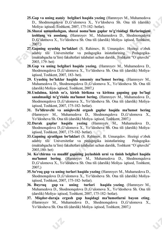 kent, 2007,) 20. gapning ikkinchi darajali bo`laklari (s. rahimov, b. umurqulov. hozirgi o‘zbek adabiy tili/ universitetlar va pedagogika inistutlarining pedagogika- (maktabgacha ta’lim) fakultetlari talabalari uchun darslik, toshkent “o`qituvchi” 2003, 172- bet) 21. hol va uning ifodalanishi haqida ma'lumot bеring. (hamroyev m., muhamedova d., shodmonqulova d.,g‘ulomova x., yo‘ldosheva sh. ona tili (darslik) moliya- iqtisod, toshkent, 2007,) 22. to‘ldiruvchi va uning ifodalanishi (s. rahimov, b. umurqulov. hozirgi o‘zbek adabiy tili/ universitetlar va pedagogika inistutlarining pedagogika- (maktabgacha ta’lim) fakultetlari talabalari uchun darslik, toshkent “o`qituvchi” 2003, 172- bet) 23. so’z birikmasida tobе so’zning qanday gap bo’lagiga kirishiga ko’ra turlari xususida fikr yuriting (hamroyev m., muhamedova d., shodmonqulova d.,g‘ulomova x., yo‘ldosheva sh. ona tili (darslik) moliya- iqtisod, toshkent, 2007,) 24. shaklan boshqaruv, mazmunan bitishuv usuli bilan birikkan so'z birikmalari haqidayozing va misollar keltiring. (hamroyev m., muhamedova d., shodmonqulova d.,g‘ulomova x., yo‘ldosheva sh. ona tili (darslik) moliya- iqtisod, toshkent, 2007, 175-182- betlar). 25. gap va uning …