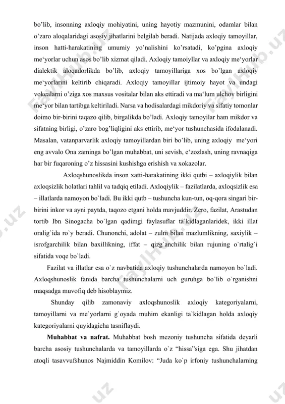llat oralig`ida ro`y beradi. chunonchi, adolat – zulm bilan mazlumlikning, saxiylik – isrofgarchilik bilan baxillikning, iffat – qizg`anchilik bilan rujuning o`rtalig`i sifatida voqe bo`ladi. fazilat va illatlar esa o`z navbatida axloqiy tushunchalarda namoyon bo`ladi. axloqshunoslik fanida barcha tushunchalarni uch guruhga bo`lib o`rganishni maqsadga muvofiq deb hisoblaymiz. shunday qilib zamonaviy axloqshunoslik axloqiy kategoriyalarni, tamoyillarni va me`yorlarni g`oyada muhim ekanligi ta`kidlagan holda axloqiy kategoriyalarni quyidagicha tasniflaydi. muhabbat va nafrat. muhabbat bosh mezoniy tushuncha sifatida deyarli barcha asosiy tushunchalarda va tamoyillarda o`z “hissa”siga ega. shu jihatdan atoqli tasavvufshunos najmiddin komilov: “juda ko`p irfoniy tushunchalarning sharhi muhabbatga borib taqaladi”, - deydi.[footnoteref:1] na ezgulikni, na vatanparvarlikni, na insonparvarlikni muhabbatsiz tasavvur etib bo`lmaydi. muhabbat – insoniy mohiyatning erkin tarzda namoyon bo`lishidir, u zo`ravonlik yoki zo`rma-zo`rakilik bilan chiqisha olmaydigan hodisadir. u me`yorlar, an`analar, qonunlarga bo`ysunmaydi, lekin, yuksak axloqiylik ifodasi tarzida insonga ulkan mas`uliyat yuklaydi, uni jasoratga chorlaydi. jadidchilik harakatining mashhur namoyondalaridan biri a.avloniy “muhabbat” tushunchasini quyidagicha a`riflaydi: …