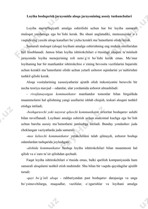 vazifalar, o`zgarishlar va loyihani amalga oshirishning boshqa jihatlari haqida. ular odatda og`zaki buyruqlar, buyruqlar, ko`rsatmalar va shunga o`xshashlardir; -ko`tarilgan kommunikatsiyalar - boshqaruvning past darajasidan yoki menejerlardan kompaniya rahbarlari va loyiha menejerlariga. ushbu usul mavjud axborotlarni, shuningdek, yuzaga kelishi mumkin bo`lgan muammolar haqida hisobotlarni taqdim etadi. odatda bu hisobotlar, og`zaki va yozma takliflar va shunga o`xshash aloqa shakllaridir; -gorizontal kommunikatsiyalar, qoida tariqasida, loyihani amalga oshiradigan korxona turli bo`limlari o`rtasida amalga oshiriladi. ularning asosiy maqsadi birgalikdagi harakatlarni muvofiqlashtirishdir; -rahbar- bo`ysinuvchi kommunikatsiyalari – bu pastga qarab tushayotganlarning eng tarqalgan aloqa turlaridan biri hisoblanadi -menejer va loyiha komandasi o`rtasidagi kommunikatsiyalar yaqin hamkorlikka imkon beradi, muammoli vaziyatlarni hal qilishning eng samarali usulini ishlab chiqadi; - norasmiy kommunikatsiyalar - bu birinchi navbatda norasmiy, noto`g`ri ma’lumotni taqdim etuvchi mish-mishlardir. bunday axborotning aniqligi kommunikatorning shaxsiy jihati oshgani sayin kamayadi. «5-s aloqa» tizimi loyihani amalga oshirishda ishlatilishi mumkin bo`lgan og`zaki va yozma muloqotni yaxshilash tizimlaridan biri "5-s aloqa". ushbu …
