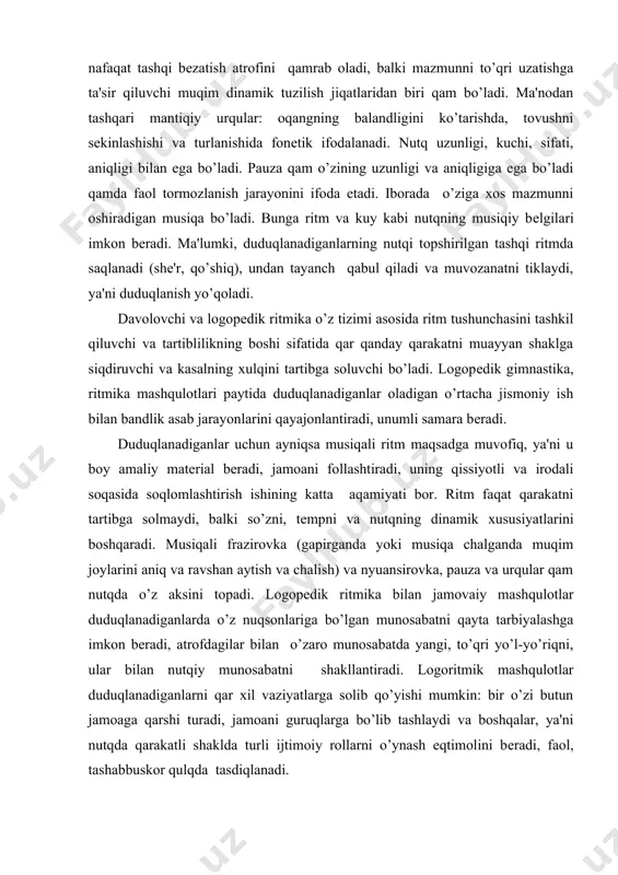 iganlar uchun ayniqsa musiqali ritm maqsadga muvofiq, ya'ni u boy amaliy matеrial bеradi, jamoani follashtiradi, uning qissiyotli va irodali soqasida soqlomlashtirish ishining katta aqamiyati bor. ritm faqat qarakatni tartibga solmaydi, balki so’zni, tеmpni va nutqning dinamik xususiyatlarini boshqaradi. musiqali frazirovka (gapirganda yoki musiqa chalganda muqim joylarini aniq va ravshan aytish va chalish) va nyuansirovka, pauza va urqular qam nutqda o’z aksini topadi. logopеdik ritmika bilan jamovaiy mashqulotlar duduqlanadiganlarda o’z nuqsonlariga bo’lgan munosabatni qayta tarbiyalashga imkon bеradi, atrofdagilar bilan o’zaro munosabatda yangi, to’qri yo’l-yo’riqni, ular bilan nutqiy munosabatni shakllantiradi. logoritmik mashqulotlar duduqlanadiganlarni qar xil vaziyatlarga solib qo’yishi mumkin: bir o’zi butun jamoaga qarshi turadi, jamoani guruqlarga bo’lib tashlaydi va boshqalar, ya'ni nutqda qarakatli shaklda turli ijtimoiy rollarni o’ynash eqtimolini bеradi, faol, tashabbuskor qulqda tasdiqlanadi. logopеdik ritmika duduqlanuvchi shaxsiga katta psixotеrapеvtik ta'sir o’tkazadi, uning ijobiy tomonlarini rivojlantirishga va salbiylarini tеkislashga ko’maklashadi. mashuqulotlarni psixoortopеdik yo’nalishda to’qri olib borish shaxsiy chеtga chiqishlarni korrеktsiyalashga va …