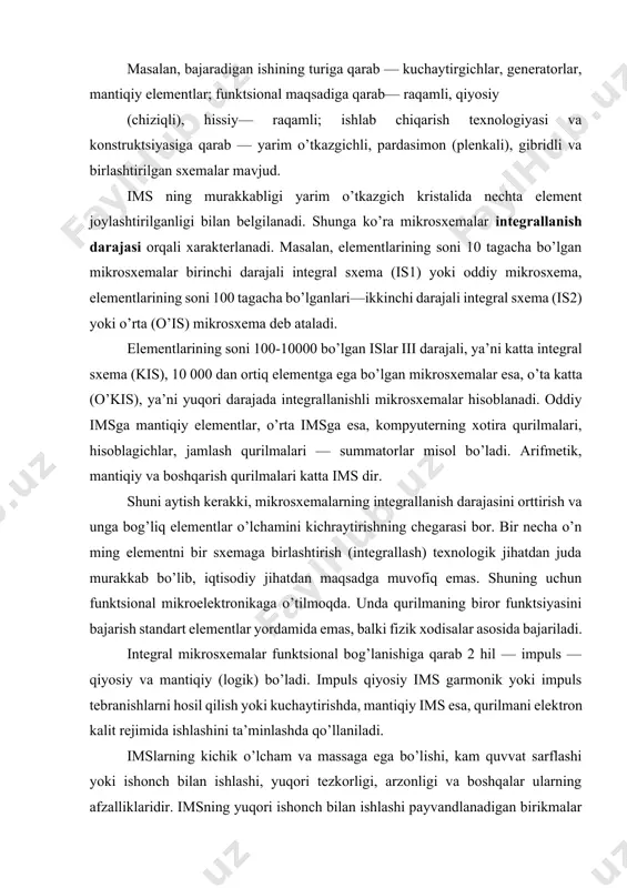 alki fizik xodisalar asosida bajariladi. integral mikrosxemalar funktsional bog’lanishiga qarab 2 hil — impuls — qiyosiy va mantiqiy (logik) bo’ladi. impuls qiyosiy ims garmonik yoki impuls tebranishlarni hosil qilish yoki kuchaytirishda, mantiqiy ims esa, qurilmani elektron kalit rejimida ishlashini ta’minlashda qo’llaniladi. imslarning kichik o’lcham va massaga ega bo’lishi, kam quvvat sarflashi yoki ishonch bilan ishlashi, yuqori tezkorligi, arzonligi va boshqalar ularning afzalliklaridir. imsning yuqori ishonch bilan ishlashi payvandlanadigan birikmalar sonining kamayishi hisobiga bo’lsa, yuqori tezkorligi — elementlari orasidagi tutashtirish oralig’ining kichikligi bilan xarakterlanadi. har bir mikrosxemani ishlatishda tashqi manba kuchlanishi, nagruzkasining kattaligi, ta’sir etuvchi signal xususiyatlari va boshqalar oldindan aniqlangan bo’lishi lozim. yarim o’tkazgichli, pardasimon, gibridli va birlashtirilgan (qo’shma) imslar eng ko’p qo’llaniladigan mikrosxemalardir. yarim o’tkazgichli ims yarim o’tkazgich materialidan iborat bo’lib, uning sirtqi qatlamida yoki hajmida elektr sxema elementlariga, tutashtirish simlariga, himoya (izolyatsiya) qatlamlariga ekvivalent bo’lgan sohalar hosil qilingan bo’ladi. ko’pincha yarim o’tkazgich sifatida kremniy kristali olinadi. u mikrosxemaning …