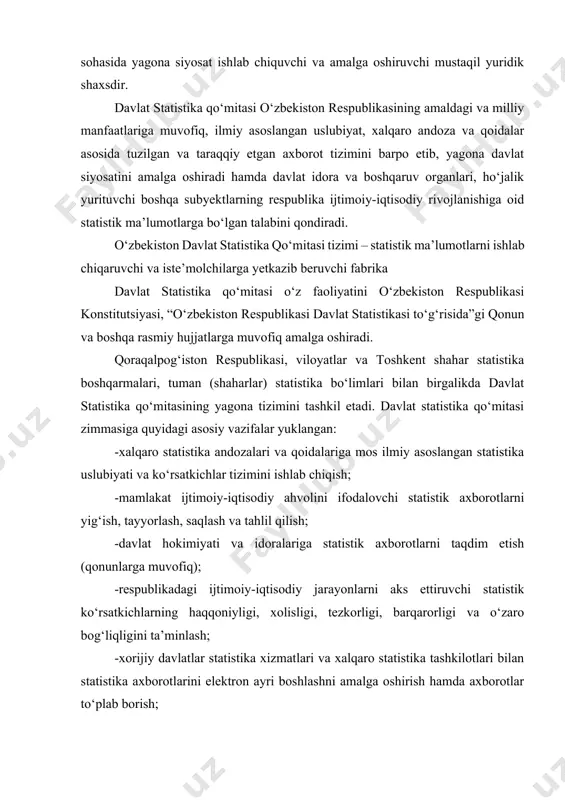 a davlat statistika qo‘mitasining yagona tizimini tashkil etadi. davlat statistika qo‘mitasi zimmasiga quyidagi asosiy vazifalar yuklangan: -xalqaro statistika andozalari va qoidalariga mos ilmiy asoslangan statistika uslubiyati va ko‘rsatkichlar tizimini ishlab chiqish; -mamlakat ijtimoiy-iqtisodiy ahvolini ifodalovchi statistik axborotlarni yig‘ish, tayyorlash, saqlash va tahlil qilish; -davlat hokimiyati va idoralariga statistik axborotlarni taqdim etish (qonunlarga muvofiq); -respublikadagi ijtimoiy-iqtisodiy jarayonlarni aks ettiruvchi statistik ko‘rsatkichlarning haqqoniyligi, xolisligi, tezkorligi, barqarorligi va o‘zaro bog‘liqligini ta’minlash; -xorijiy davlatlar statistika xizmatlari va xalqaro statistika tashkilotlari bilan statistika axborotlarini elektron ayri boshlashni amalga oshirish hamda axborotlar to‘plab borish; -respublikada yagona statistik axborotlar makonini shakllantirish va qo‘llab quvvatlash; -milliy hisoblamalar tizimi va yakuniy iqtisodiy ko‘rsatkichlarni, ularga bo‘lgan talabga e’tiboran, ishlab chiqish hamda respublikada statistika tizimini bosqichma-bosqich isloh qilish. o‘zbekiston vazirlar mahkamasi tomonidan tasdiqlangan “o‘zbekiston respublikasi davlat statistika qo‘mitasi haqidagi nizom”da davlat statistika tizimining boshqa funksiyalari, burch va vazifalari batafsil bayon etilgan. davlat statistika qo‘mitasi qoshida statistik kengash tuzilgan bo‘lib, u davlat …