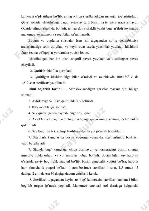 ichiga sterillanadigan material joylashtiriladi. qaysi sohada ishlatilishiga qarab, avtoklav turli bosim va temperaturada ishlaydi. odatda silindr shaklida bo‘ladi, ichiga doira shaklli yaxlit bug‘ g‘ilofi joylanadi, manometr, termometr va soat bilan ta’minlanadi. buyum va qoplama shishalar ham ish tugagandan so’ng dezinfektsiya aralashmasiga solib qo’yiladi va keyin oqar suvda yaxshilab yuviladi. idishlarni faqat rezina qo’lqoplar yordamida yuvish lozim. ishlatiladigan har bir idish ishqorli suvda yuviladi va distillangan suvda chayiladi. 2. quritish shkafida quritiladi. 3. quritilgan idishlar falga bilan o’raladi va avtoklavda 100-1300 c da 1,5-2 soat sterilizatsiya qilinadi. ishni bajarish tartibi. 1. avtoklavlanadigan narsalar maxsus quti biksga solinadi. 2. avtoklavga 5-10 sm qalinlikda suv solinadi. 3. biks avtoklavga solinadi. 4. suv qizdirilganda qaynab, bug’ hosil qiladi. 5. avtoklav ichidagi havo chiqib ketgunga qadar uning jo’mragi ochiq holda qoldiriladi. 6. suv bug’i bir tekis chiqa boshlagandan keyin jo’mrak berkitiladi. 7. sterillash kamerasida bosim yuqoriga yetganda, sterillashning boshlash vaqti belgilanadi. 7. shunda bug’ kameraga …