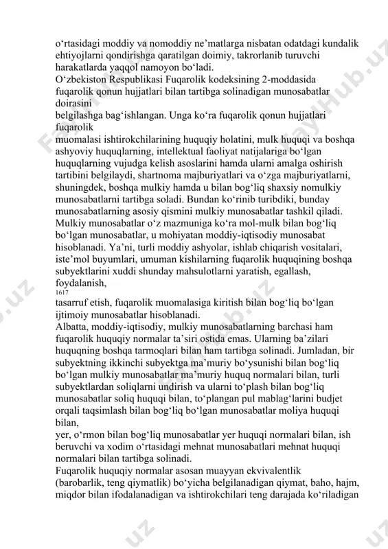 hi qayd etib o‘tilgan edi. bunday munosabatlar, eng avvalo, kishilar va boshqa subyektlar o‘rtasidagi moddiy va nomoddiy ne’matlarga nisbatan odatdagi kundalik ehtiyojlarni qondirishga qaratilgan doimiy, takrorlanib turuvchi harakatlarda yaqqol namoyon bo‘ladi. o‘zbekiston respublikasi fuqarolik kodeksining 2-moddasida fuqarolik qonun hujjatlari bilan tartibga solinadigan munosabatlar doirasini belgilashga bag‘ishlangan. unga ko‘ra fuqarolik qonun hujjatlari fuqarolik muomalasi ishtirokchilarining huquqiy holatini, mulk huquqi va boshqa ashyoviy huquqlarning, intellektual faoliyat natijalariga bo‘lgan huquqlarning vujudga kelish asoslarini hamda ularni amalga oshirish tartibini belgilaydi, shartnoma majburiyatlari va o‘zga majburiyatlarni, shuningdek, boshqa mulkiy hamda u bilan bog‘liq shaxsiy nomulkiy munosabatlarni tartibga soladi. bundan ko‘rinib turibdiki, bunday munosabatlarning asosiy qismini mulkiy munosabatlar tashkil qiladi. mulkiy munosabatlar o‘z mazmuniga ko‘ra mol-mulk bilan bog‘liq bo‘lgan munosabatlar, u mohiyatan moddiy-iqtisodiy munosabat hisoblanadi. ya’ni, turli moddiy ashyolar, ishlab chiqarish vositalari, iste’mol buyumlari, umuman kishilarning fuqarolik huquqining boshqa subyektlarini xuddi shunday mahsulotlarni yaratish, egallash, foydalanish, 1617 tasarruf etish, fuqarolik muomalasiga kiritish bilan bog‘liq bo‘lgan ijtimoiy …