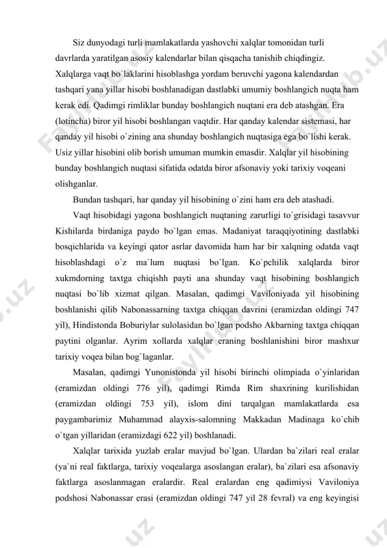 о`lgan. ulardan ba`zilari real eralar (ya`ni real faktlarga, tarixiy voqealarga asoslangan eralar), ba`zilari esa afsonaviy faktlarga asoslanmagan eralardir. real eralardan eng qadimiysi vaviloniya podshosi nabonassar erasi (eramizdan oldingi 747 yil 28 fevral) va eng keyingisi fransuz inqilobi erasi (eramizdagi 1792 yil 22 sentabr) hisoblanadi. afsonaviy eralarga esa “olamning yaratilishi”dan boshlanadigan era va “isoning tugilishi”dan boshlanadigan (milodiy) era misol bо`la oladi. milod arabcha – tug`ilish sо`zidan olingan. masalan, hozirgi paytda dunyo miqyosida qabul qilingan xalqaro era “xristianlar erasi” (yana shunday nomlar bilan ham ataladi: “bizning era”, “yangi era”, “eramiz”, “milodiy”) deb yuritiladi, chunki u yillar hisobini afsonaviy isoning (isus xristosning) “tug`ilgan” yilidan boshlaydi. deolektian erasi ham aniq voqeadan kelib chiqib, о`rta asrlarda tarqalgan. deolektian erasi, deolektianning imperatorlik taxtiga о`tirishi bilan boshlanadi. milodning 284 yili (ya`ni bundan 1718 yil avval) rimda saroy kо`rikchilarining boshlig`i deolektian ismli shaxs hokimiyatni qо`lga olib imperatorlik taxtiga о`tirdi. о`z shaxsiga xudolarga sigingandek siginishni talab qildi. u xristianlarning …