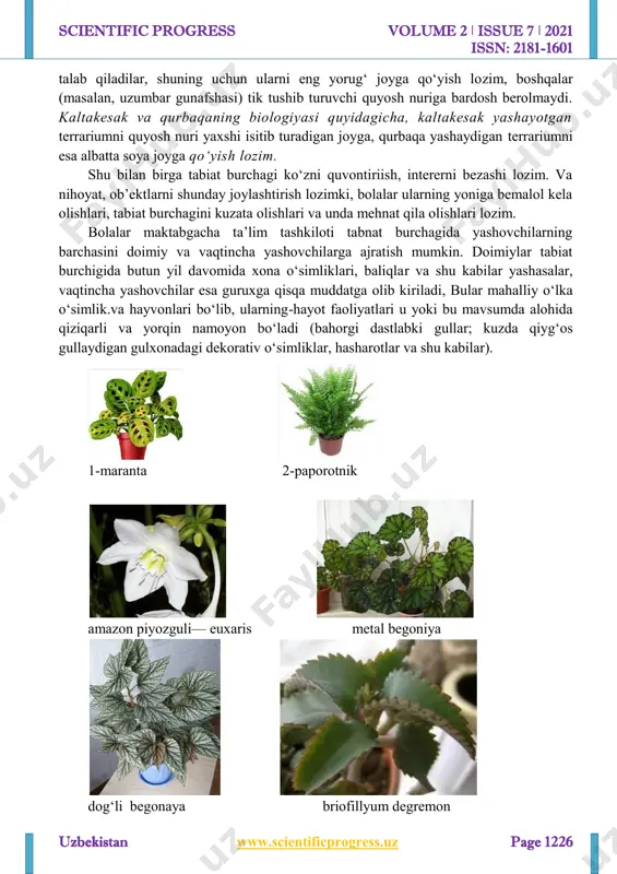 nlanadi. 3. tabiat burchagidagi hayvon va o‘simliklar tashqi ko‘rinishidan yorqin, jozibador, maktabgacha yoshdagi bolaning hali unchalik barqaror bo‘lmagan diqqatini o‘ziga jalb qilib tura oladigan bo‘lishi kerak. 4. bir turdagi o‘simlik va hayvonlarning bir necha xili mavjud bo‘lishi lozim, bolalar kuzatish ob’ektida faqat umumiy belgilarnigina emas, balki individual belgilarni ham ko‘ra oladilar, bu bolalarni tirik organizmlarning xilma-xilligi hamda takrorlanmasligini anglashlariga olib keladi. 5. o‘simlik va hayvonlar tamoman xavfsiz bo‘lishi, bolalarning sog‘liqlariga hech qanday zarar yetkazmasligi lozim. 6. o‘simlik va hayvonlarning bolalar tashkiloti binosidagi normal hayot faoliyati, o‘sishi va rivojlanishida, binoning doimiy temperaturasini, karbonat angidrid gazining katta konsentratsiyasini, quruqligi, shovqin-suronning mavjudligini hisobga olish lozim. hayvon va o‘simliklarni tabiat burchagiga joylashtirish. hayvon va o‘simliklarni tabiat burchagiga joylashtirishda, birinchi navbatda, ularning biologik xususiyatlari hamda ehtiyojlari nazarda tutilishiga e’tibor berish lozim. masalan, ba’zi xona o‘simliklari (chiroqgul, kaktus va boshqalar) quyosh nurining ko‘proq bo‘lishini http://www.scientificprogress.uz/ scientific progress volume 2 ǀ issue 7 ǀ 2021 issn: 2181-1601 …