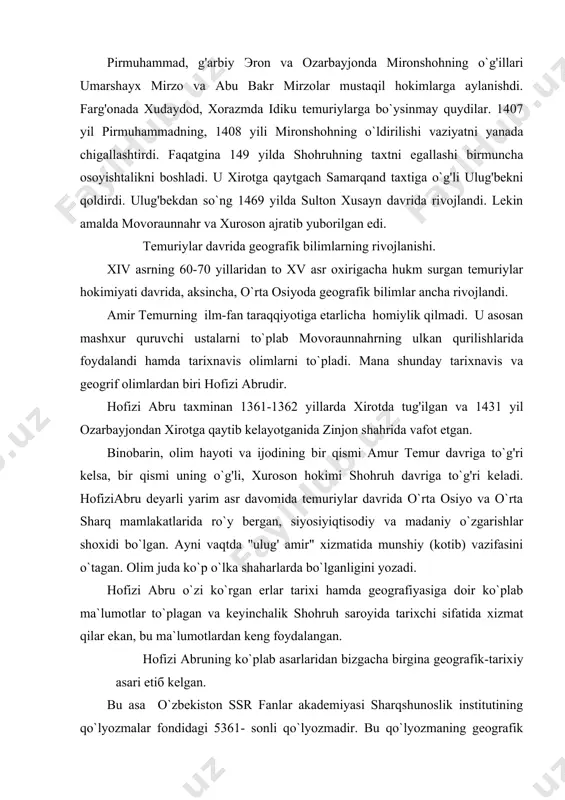 rixi hamda geografiyasiga doir ko`plab ma`lumotlar to`plagan va keyinchalik shohruh saroyida tarixchi sifatida xizmat qilar ekan, bu ma`lumotlardan keng foydalangan. hofizi abruning ko`plab asarlaridan bizgacha birgina geografik-tarixiy asari etiб kelgan. bu asa o`zbekiston ssr fanlar akademiyasi sharqshunoslik institutining qo`lyozmalar fondidagi 5361- sonli qo`lyozmadir. bu qo`lyozmaning geografik qismida butun dune haqidagi o`rta asr geograflariga ma`lum bo`lgan dunyoning tasviri, shuningdek, эronning fors, kirmon viloyatlari hamda xurosonning qisqacha geografiyasi berilgan. hofizi abru asari tasviriygeografik va kartografik qismlardan iborat. hofizi abruning o`zidan oldin o`tgan ko`plab geograflarning ma`lumotlaridan bahramand bo`lganligi, bu ob`ekilarning bevosita kuzatganligi, uning tasviri ahamiyatini yanada oshiradi. sayyoh o`lkamizning ikki asosiy daryosi - amudaryo bilan sirdaryonigina emas, boshqa yirik daryolarni ham (jumladan murg'ob daryosini) ham yuqoridagi tarzda batafsil tasvirlagan. hofizi abru o`zi tasvirlagan yirik tabiiy geografik ob`ekilarning (hind okeani, dengizlar orollar, shaharlar va h.k.) chizmalarini ham berganki, bu hol ham uning asariga bo`lgan qiziqishini ko`paytiradi. xullas, hofizi abru ma`lumotlari umumgeografik jahatdan ham o`lkashunostlik …