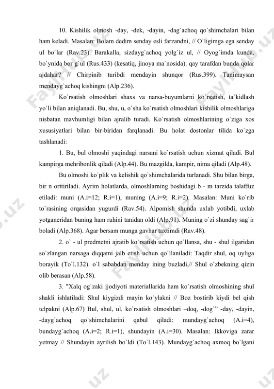 ni (alp.67) bul, shul, ul, ko`rsatish olmoshlari –doq, -dog`” -day, -dayin, -dayg`achoq qo`shimchalarini qabul qiladi: mundayg`achoq (a.i=4), bundayg`achoq (a.i=2; r.i=1), shundayin (a.i=30). masalan: ikkoviga zarar yetmay // shundayin ayrilish bo`ldi (to`l.143). mundayg`achoq axmoq bo`lgani nasi (alp.120). o`nday bo`lsa, menda bir ot bor, ikkovimiz minayik (o.55). er yigitsan, bundayg`achoq bo`lmagin (alp.310). 4. o`sha ko`rsatish olmoshi aniq predmetlarni ko`rsatish uchun ishlatiladi va sho` shaklida uchraydi. sho` vaqtida vaqti yetib, oyin bitib // xuroyim o`g`il tug`di (rus.356). sho` – tog`da ko`ringan qora daraxt bujul shahri ekan.. (rus.403). 5. ana, mana so`zlariga bu, u ko`rsatish olmoshlari qo`shilganda fonetik o`zgarish anov (r.i=7), anovi (r.i=3), manov (r.i=1), manovi (r.i=1) tarzida ishlatiladi . masalan: anov bolaga qara, to`lgan kamoli bor, oyday jamoli bor, eldan ziyod aqli bor (rav.58). sizlar hu anovi yerga borib turinglar..(oy.15). cho`li bozor, mis bozori // manov pishiq g`isht bozori (rav.32). anov changib yotgan un bozori, narigi qo`qib yotgan yun bozori, hu anovi do`kon …