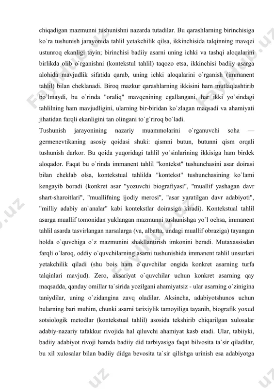 ari", "muallifning ijodiy merosi", "asar yaratilgan davr adabiyoti", "milliy adabiy an`analar" kabi kontekstlar doirasiga kiradi). kontekstual tahlil asarga muallif tomonidan yuklangan mazmunni tushunishga yo`l ochsa, immanent tahlil asarda tasvirlangan narsalarga (va, albatta, undagi muallif obraziga) tayangan holda o`quvchiga o`z mazmunini shakllantirish imkonini beradi. mutaxassisdan farqli o`laroq, oddiy o`quvchilarning asarni tushunishida immanent tahlil unsurlari yetakchilik qiladi (shu bois ham o`quvchilar ongida konkret asarning turfa talqinlari mavjud). zero, aksariyat o`quvchilar uchun konkret asarning qay maqsadda, qanday omillar ta`sirida yozilgani ahamiyatsiz - ular asarning o`zinigina taniydilar, uning o`zidangina zavq oladilar. aksincha, adabiyotshunos uchun bularning bari muhim, chunki asarni tarixiylik tamoyiliga tayanib, biografik yoxud sotsiologik metodlar (kontekstual tahlil) asosida tekshirib chiqarilgan xulosalar adabiy-nazariy tafakkur rivojida hal qiluvchi ahamiyat kasb etadi. ular, tabiiyki, badiiy adabiyot rivoji hamda badiiy did tarbiyasiga faqat bilvosita ta`sir qiladilar, bu xil xulosalar bilan badiiy didga bevosita ta`sir qilishga urinish esa adabiyotga faqat ziyon keltiradi. demak, badiiy asarni alohida butunlik sifatida …