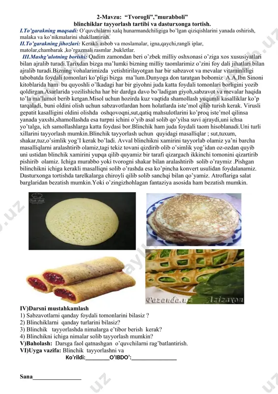 asosida ham bezatish mumkin. iv)darsni mustahkamlash 1) sabzavotlarni qanday foydali tomonlarini bilasiz ? 2) blinchiklarni qanday turlarini bilasiz? 3) blinchik tayyorlashda nimalarga e’tibor berish kerak? 4) blinchikni ichiga nimalar solib tayyorlash mumkin? v)baholash: darsga faol qatnashgan o’quvchilarni rag’batlantirish. vi)uyga vazifa: blinchik tayyorlashni va ko’rildi:________o’ibdo’:_______________ sana________________ 3-mavzu:issiq ichimlik va shifobaxsh damlamalarni tayyorlash texnologiyasi. kundalik ovqatlanish uchun dasturxon bezash. nazorat ishi №2 i.to’garakning maqsadi: o’quvchilarni xalq hunarmandchiligiga bo’lgan qiziqishlarini yanada oshirish, malaka va ko’nikmalarini shakllantirish. ii.to’garakning jihozlari: kerakli asbob va moslamalar, igna,qaychi,rangli iplar, matolar,chambarak ,ko’rgazmali rasmlar ,bukletlar. iii.mashg’ulotning borishi:ovqatlanishda issiq ichimlik sifatida choy, qahva, kakao ichiladi. choy qadim dan shifobaxsh , tinchlantiruvchi ichimlik sifatida mashhur bo’lib kelgan. dam langan choy +70 sovutmay piyolaga yoki stakanga quyib dasturxonga torti ladi. choy bilan qand, murabbo, asal, sut, limon beriladi. bulardan tashqari pirojniy, tort, pecheniylar ham berish mimkun. o’zbek xalqi boshqa xalqlar singari , choyni yaxshi ko’radi.issiq choyning yana bir hislati ham bor.yilning barcha fasllrida …