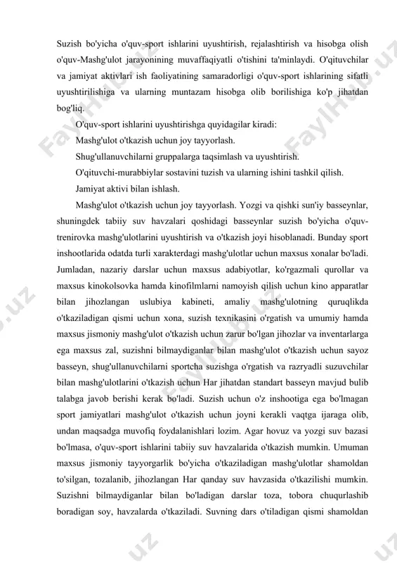 hovuz va yozgi suv bazasi bo'lmasa, o'quv-sport ishlarini tabiiy suv havzalarida o'tkazish mumkin. umuman maxsus jismoniy tayyorgarlik bo'yicha o'tkaziladigan mashg'ulotlar shamoldan to'silgan, tozalanib, jihozlangan har qanday suv havzasida o'tkazilishi mumkin. suzishni bilmaydiganlar bilan bo'ladigan darslar toza, tobora chuqurlashib boradigan soy, havzalarda o'tkaziladi. suvning dars o'tiladigan qismi shamoldan to'silib, ustunlarga bog'langan arqon bilan chegaralangan bo'lishi kerak. suzishni biladiganlar bilan mashg'ulot mashg'ulotlarini o'tkazish uchun chuqurligi 1, 5-2 m keladigan joy tanlanadi va eng oddiy suv bazasi barpo qilinadi. sportcha suzish usullarini o'rgatish uchun qirg'oq bo'ylab, suvdan 5-10 sm balandlikda reyka o'rnatiladi. mashg'ulot mashg'ulotlari o'tkaziladigan joy ikki tomoniga, 25-50 m oraliqda, burilish uchun o'rnatilgan taxta shchit suv ostiga qoqilgan qoziqchalarga mahkamlanadi va shchitlar orasida, bir-biridan 2-2, 25 m uzoqlikda po'kak o'tqazilgan arqon bilan ajratilgan yo'laklar hosil qilinadi. burilish shchitining ustida start olish uchun supachalar bo'ladi. shug'ullanuvchilarni gruppalarga taqsimlash va uyushtirish asosan o'quv yilining boshlanishida yoki yozgi suzish mavsumida amalga oshiriladi. bunda shug'ullanuvchilar yoshi, …