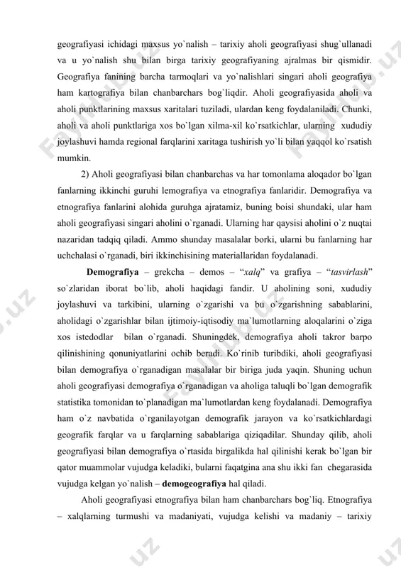 barpo qilinishining qonuniyatlarini ochib beradi. ko`rinib turibdiki, aholi geografiyasi bilan demografiya o`rganadigan masalalar bir biriga juda yaqin. shuning uchun aholi geografiyasi demografiya o`rganadigan va aholiga taluqli bo`lgan demografik statistika tomonidan to`planadigan ma`lumotlardan keng foydalanadi. demografiya ham o`z navbatida o`rganilayotgan demografik jarayon va ko`rsatkichlardagi geografik farqlar va u farqlarning sabablariga qiziqadilar. shunday qilib, aholi geografiyasi bilan demografiya o`rtasida birgalikda hal qilinishi kerak bo`lgan bir qator muammolar vujudga keladiki, bularni faqatgina ana shu ikki fan chegarasida vujudga kelgan yo`nalish – demogeografiya hal qiladi. aholi geografiyasi etnografiya bilan ham chanbarchars bog`liq. etnografiya – xalqlarning turmushi va madaniyati, vujudga kelishi va madaniy – tarixiy aloqalarini o`rganadi. etnografiya xalqlarning etnik birligi urug`, qabila, elat, millat, xalqlarning geografik tarqalishi bilan ham qiziqadi. xalqlarning geografik tarqalishi masalalarini etnografiya o`rganadi. etnografiyani ayni vaqtda etnografiya ham, aholi geografiyasiga ham kiritish mumkin, to`g`rirog`i, ular chegarasida vujudga kelgan yo`nalishidir. shunday qilib, aholi geografiyasining demografiya va etnografiya fanlari bilan aloqasi va hamkorligi …