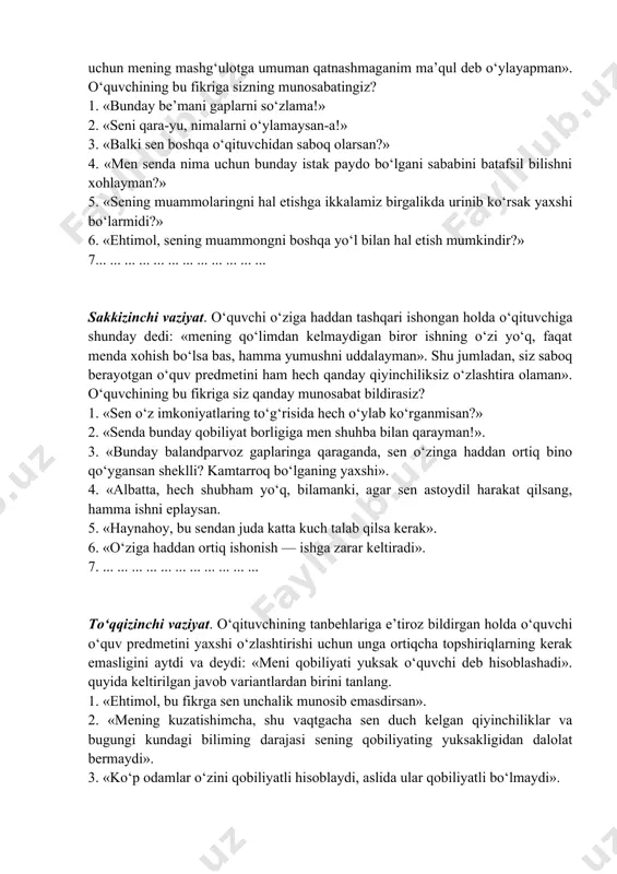 g‘amxo‘rliging uchun senga rahmat!» 7. ... ... ... ... ... ... ... ... ... ... ... yettinchi vaziyat. o‘quvchi o‘qituvchiga dedi: «mening his qilishimcha, siz o‘tkazayotgan mashg‘ulotlardan men uchun biror foyda bo‘lmasa kerak. shuning uchun mening mashg‘ulotga umuman qatnashmaganim ma’qul deb o‘ylayapman». o‘quvchining bu fikriga sizning munosabatingiz? 1. «bunday be’mani gaplarni so‘zlama!» 2. «seni qara-yu, nimalarni o‘ylamaysan-a!» 3. «balki sen boshqa o‘qituvchidan saboq olarsan?» 4. «men senda nima uchun bunday istak paydo bo‘lgani sababini batafsil bilishni xohlayman?» 5. «sening muammolaringni hal etishga ikkalamiz birgalikda urinib ko‘rsak yaxshi bo‘larmidi?» 6. «ehtimol, sening muammongni boshqa yo‘l bilan hal etish mumkindir?» 7... ... ... ... ... ... ... ... ... ... ... ... sakkizinchi vaziyat. o‘quvchi o‘ziga haddan tashqari ishongan holda o‘qituvchiga shunday dedi: «mening qo‘limdan kelmaydigan biror ishning o‘zi yo‘q, faqat menda xohish bo‘lsa bas, hamma yumushni uddalayman». shu jumladan, siz saboq berayotgan o‘quv predmetini ham hech qanday qiyinchiliksiz o‘zlashtira olaman». o‘quvchining …