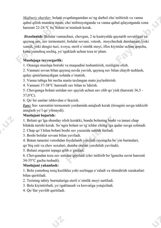 vannachasi, chovgun, 2 ta kastryulda qaynatib sovutilgan va qaynoq suv, suv termometri, bolalar sovuni, vetosh, moychechak damlamasi (yoki xantal, yoki dengiz tuzi, xvoya, steril o`simlik moyi, iflos kiyimlar uchun qopcha, katta yumshoq sochiq, yo`rgaklash uchun toza to`plam. muolajaga tayyorgarlik: 1. onasiga muolaja borishi va maqsadini tushuntirish, roziligini olish. 2. vannani sovun bilan qaynoq suvda yuvish, qaynoq suv bilan chayib tashlash, qulay qimirlamaydigan xolatda o`rnatish. 3. vanna tubiga bir necha marta taxlangan mato joylashtirish. 4. vannani 37-38°c haroratli suv bilan to`ldirish. 5. chovgunga bolani ustidan suv quyish uchun suv olib qo`yish (harorati 36,5 - 37,0°c). 6. qo`lni sanitar ishlovdan o`tkazish. izox: suv xaroratini termometr yordamida aniqlash kerak (tirsagini suvga tekkizib aniqlash yo`l qo`yilmaydi). muolajani bajarish: 1. bolani qo`lga shunday olish kerakki, bunda bolaning boshi va tanasi chap bilakda turishi kerak. so`ngra bolani so`rg`ichlar chizig`iga qadar suvga solinadi. 2. chap qo`l bilan bolani boshi suv yuzasida ushlab turiladi. 3. boshi bolalar sovuni …