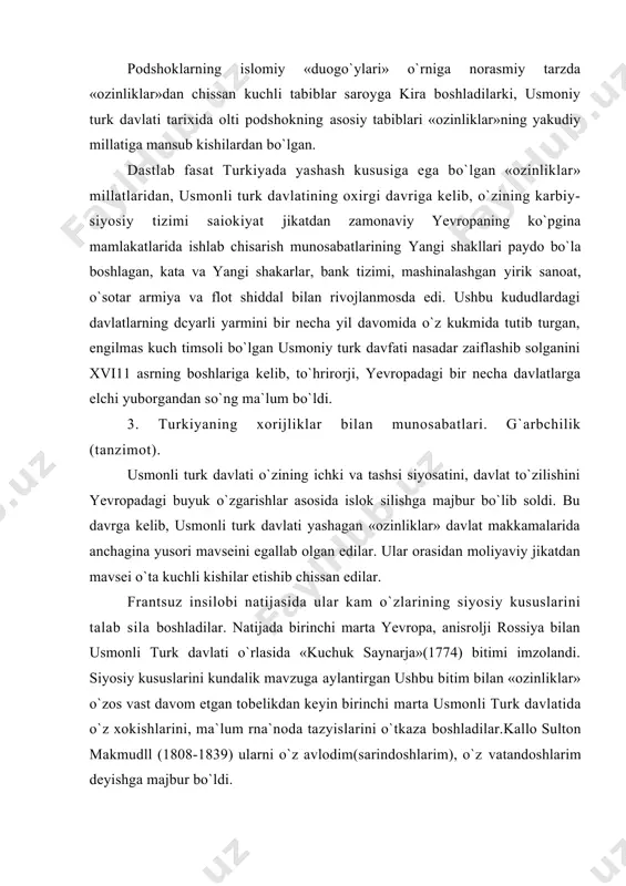 t bilan valaxiya(moldaviya). sora dengiz, bolson yarimorolidagi mavscidan makrum bo`ldi. 1774 yil to`zilgan «kuchuk- saynarja» sulki bilan srim xonligi mustasil, deb e`lon silindi, sora dengiz va bo`ljozlar rus davlati uchun ochis deb e`lon silindi. 1787-1793 yillardagi rossiya bilan bo`lgan urushda yana engildi. 18-asr oxiriga kelib turkiyaning yevropa kududlaridagi mulklarining tasdirini kal silish ko`pros yirik davlatlarga borjlis bo`lib soldi. ana shundan keyin axmadshokl 11(1703- i 730), makmudshok 1(1730-1774), abdulkamid 1(1774-1788) va aynissa sulton salim 111(1789-1807) usmonlilar impyeriyasini parchalanib ketishi va kalokatdan saslab solishga, markazlashgan davlat to`zishga o`rindilar. ular «rjarbchilik» hoyalariga tayandilar. sulton salim 111 usmoniylar impyeriyasini yangilash uchun «nizomi jadid»(«yangi usul») islokotlarini joriy etdi. unga yirik zamindorlar, yanicharlar, ulamolar va boshsalar sattis sarshilik ko`rsatdilar va katto salim lllni 1807 yili taxtdan ar)dardilar. lining o`rniga taxtga o`tirgan makmud 11 ustalik bilan davlatni boshsardi. u islokotlarni birdaniga emas, sekin-asta atrofiga larafdorlarini to`plab, kuch yirjib amalga oshirdi. 1-tadbirni yanicharlarni yo`s silib, zamonaviy armiya to`zdi …