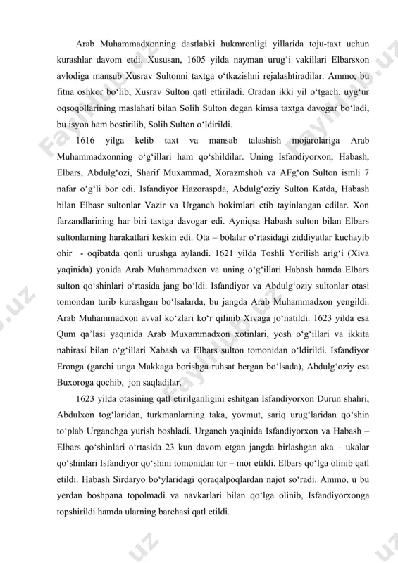 llari xabash va elbars sulton tomonidan o‘ldirildi. isfandiyor eronga (garchi unga makkaga borishga ruhsat bergan bo‘lsada), abdulg‘oziy esa buxoroga qochib, jon saqladilar. 1623 yilda otasining qatl etirilganligini eshitgan isfandiyorxon durun shahri, abdulxon tog‘laridan, turkmanlarning taka, yovmut, sariq urug‘laridan qo‘shin to‘plab urganchga yurish boshladi. urganch yaqinida isfandiyorxon va habash – elbars qo‘shinlari o‘rtasida 23 kun davom etgan jangda birlashgan aka – ukalar qo‘shinlari isfandiyor qo‘shini tomonidan tor – mor etildi. elbars qo‘lga olinib qatl etildi. habash sirdaryo bo‘ylaridagi qoraqalpoqlardan najot so‘radi. ammo, u bu yerdan boshpana topolmadi va navkarlari bilan qo‘lga olinib, isfandiyorxonga topshirildi hamda ularning barchasi qatl etildi. 1623-1643 yillar davomida xiva xonligi taxtini isfandiyorxon boshqardi. o‘zining yigirma yillik davlat boshqaruvini isfandiyorxon turkman qabila boshliqlariga tayanib olib bordi. xonlikning yuqori lavozimlariga turkmanlar tayinlanib, ularga katta imtiyozlar berildi. natijada o‘zbek urug‘larning isfandiyorxon siyosatiga qarshi noroziligi kuchayib bordi. isfandiyorxon taxtga o‘tirgan yiliyoq nayman urug‘larini qirg‘in-barot qildi. xonlikdagi o‘zbek urug‘lari uch bo‘lakka bo‘linib, …