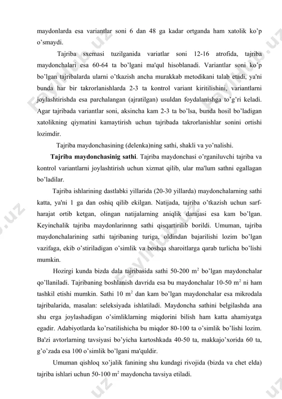 shu kundagi rivojida (bizda va chet elda) tajriba ishlari uchun 50-100 m2 maydoncha tavsiya etiladi. ba'zi hollarda, ya'ni tuproq ishlov usullari tekshirilganda, turli mashina va mexanizmlar sinab ko’rilganda esa maydoncha sathi 300 xatto 1000 m2 qadar oshirilishi ham mumkin bo’ladi. tajriba ishlari bog’ ko’chatzorlarda o’tkazilganda esa, tajriba maydonchalariga 6-10 ta buta joylashishini e'tiborga olish lozim. qishloq xo’jaligi ishlab chiqarish dala tajribasi o’tkazilganda esa tajriba maydonchasi sathi kattaroq, ya'ni 100 dan 3000 m2 gacha bo’lishi mumkin. yana shu hudud uchun xos bo’lgan agrotexnik va mexanizatsiya ishlarini ta'minlashiga e'tibor beriladi. umuman tajriba maydonchasining sathi bu aniq bir holat bo’lmasdan, u tajriba vazifasi tuproq sharoiti, ekish usullari, ekinlarni parvarish qilish usullari, hosilni yig’ish va boshqalarga qarab u yoki bu miqdorda o’zgarib turishi mumkin. hosil maydonchalari - tajriba maydonchalarini ajratib turish uchun yonbosh va etaklardan himoya maydonchalari ajritiladi. yonbosh himoya maydonchalarining kengligi 0,5-1,5 m bo’ladi. ba'zi hollarda masalan sug’orish yoki gerbitsidlar bilan o’tkazilgan tajribalarda …