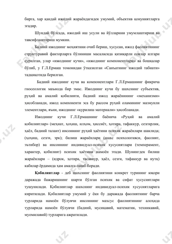 ида берилган. бадиий ижоднинг кучи ва компонентлари г.л.ермашнинг фикрича гносеологик маънода бир эмас. ижоднинг кучи бу шахснинг субъектив, руҳий ва амалий қобилияти, бадиий ижод жараёнининг «механизми» ҳисобланади, ижод компоненти эса бу рассом руҳий оламининг мазмунли элементлари, яъни, ижоднинг «қурилиш материали» ҳисобланади. ижоднинг кучи г.л.ермашнинг баёнича «руҳий ва амалий қобилиятлар» (меҳнат, ҳоҳиш, илҳом, ҳиссиёт, ҳотира, тафаккур, сезгирлик, ҳаёл, бадиий талант) инсоннинг руҳий ҳаётини психик жараёнлари шаклида; (ҳоҳиш, сезги, эрк); билиш жараёнлари (шахс психологияси, фаолият, эътибор) ва инсоннинг индивидуал-психик хусусиятлари (темперамент, характер, қобилият) психик ҳаётини намоён этади. шунингдек билиш жараёнлари – (идрок, ҳотира, тасаввур, ҳаёл, сезги, тафаккур ва нутқ) кабилар ёрдамида ҳам амалга ошиб боради. қобилиятлар - деб шахснинг фаолиятини конкрет турининг юқори даражада бажаришнинг шарти бўлган психик ва сифат хусусиятлари тушунилади. қобилиятлар шахснинг индивидуал-психик хусусиятларига киритилади. қобилиятлар умумий у ёки бу даражада фаолиятнинг барча турларида намоён бўлувчи инсоннинг махсус фаолиятининг алоҳида турларида намоён бўлувчи (бадиий, мусиқавий, математик, техникавий, муомилавий) турларига ажратилади. …