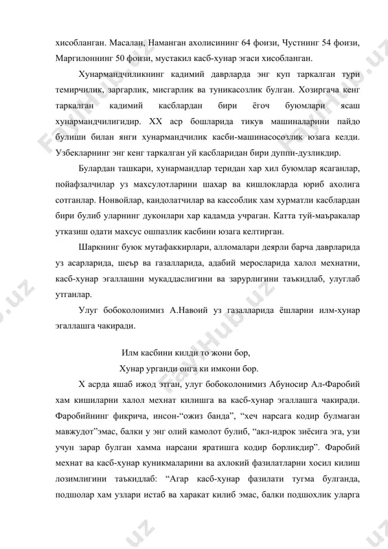 буюмлари ясаш хунармандчилигидир. xx аср бошларида тикув машиналарини пайдо булиши билан янги хунармандчилик касби-машинасосозлик юзага келди. узбекларнинг энг кенг таркалган уй касбларидан бири дуппи-дузликдир. булардан ташкари, хунармандлар теридан хар хил буюмлар ясаганлар, пойафзалчилар уз махсулотларини шахар ва кишлокларда юриб ахолига сотганлар. нонвойлар, кандолатчилар ва кассоблик хам хурматли касблардан бири булиб уларнинг дуконлари хар кадамда учраган. катта туй-маъракалар утказиш одати махсус ошпазлик касбини юзага келтирган. шаркнинг буюк мутафаккирлари, алломалари деярли барча даврларида уз асарларида, шеър ва газалларида, адабий меросларида халол мехнатни, касб-хунар эгаллашни мукаддаслигини ва зарурлигини таъкидлаб, улуглаб утганлар. улуг бобоколонимиз а.навоий уз газалларида ёшларни илм-хунар эгаллашга чакиради. илм касбини килди то жони бор, хунар урганди онга ки имкони бор. x асрда яшаб ижод этган, улуг бобоколонимиз абуносир ал-фаробий хам кишиларни халол мехнат килишга ва касб-хунар эгаллашга чакиради. фаробийнинг фикрича, инсон-“ожиз банда”, “хеч нарсага кодир булмаган мавжудот”эмас, балки у энг олий камолот булиб, “акл-идрок зиёсига эга, узи учун зарар булган хамма …