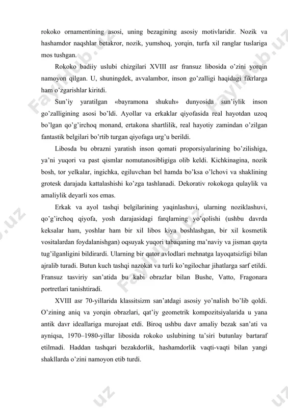 parchalari singari o’ziga xos, tartibsiz, to’satdan paydo bo’lgan, ajoyib ko’rinish – rokoko ornamentining asosi, uning bezagining asosiy motivlaridir. nozik va hashamdor naqshlar betakror, nozik, yumshoq, yorqin, turfa xil ranglar tuslariga mos tushgan. rokoko badiiy uslubi chizgilari xviii asr fransuz libosida o’zini yorqin namoyon qilgan. u, shuningdek, avvalambor, inson go’zalligi haqidagi fikrlarga ham o’zgarishlar kiritdi. sun’iy yaratilgan «bayramona shukuh» dunyosida sun’iylik inson go’zalligining asosi bo’ldi. ayollar va erkaklar qiyofasida real hayotdan uzoq bo’lgan qo’g’irchoq monand, ertakona shartlilik, real hayotiy zamindan o’zilgan fantastik belgilari bo’rtib turgan qiyofaga urg’u berildi. libosda bu obrazni yaratish inson qomati proporsiyalarining bo’zilishiga, ya’ni yuqori va past qismlar nomutanosibligiga olib keldi. kichkinagina, nozik bosh, tor yelkalar, ingichka, egiluvchan bel hamda bo’ksa o’lchovi va shaklining grotesk darajada kattalashishi ko’zga tashlanadi. dekorativ rokokoga qulaylik va amaliylik deyarli xos emas. erkak va ayol tashqi belgilarining yaqinlashuvi, ularning noziklashuvi, qo’g’irchoq qiyofa, yosh darajasidagi farqlarning yo’qolishi (ushbu davrda keksalar ham, yoshlar ham bir …