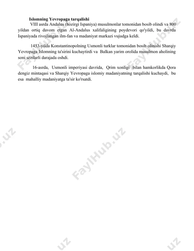 00 yildan ortiq davom etgan al-andalus xalifaligining poydevori qo'yildi, bu davrda ispaniyada rivojlangan ilm-fan va madaniyat markazi vujudga keldi. 1453-yilda konstantinopolning usmonli turklar tomonidan bosib olinishi sharqiy yevropaga islomning ta'sirini kuchaytirdi va balkan yarim orolida musulmon aholining soni sezilarli darajada oshdi. 16-asrda, usmonli imperiyasi davrida, qrim xonligi bilan hamkorlikda qora dengiz mintaqasi va sharqiy yevropaga islomiy madaniyatning tarqalishi kuchaydi, bu esa mahalliy madaniyatga ta'sir ko'rsatdi. 📌xulosa islomning paydo boʻlishi va tarqalishi jahon tarixiga chuqur taʼsir koʻrsatdi, madaniyat, fan va siyosat sohalariga oʻziga xos iz qoldirdi hamda bugungi kungacha davom etayotgan boy meros yaratdi 📚foydalanilgan adabiyotlar 1. исломнинг пайдо бўлиши ва тарқалишига оид манбалар (ибн исхоқ, “ислом тарқалиши тарихи”). 2. муҳаммад пайғамбар ҳаёти ва вафотига оид манбалар (ибн ҳишом, “расулуллоҳ сийрати”). 3. эркинлик ва тенгликка чақириш (қуръони карим). 4