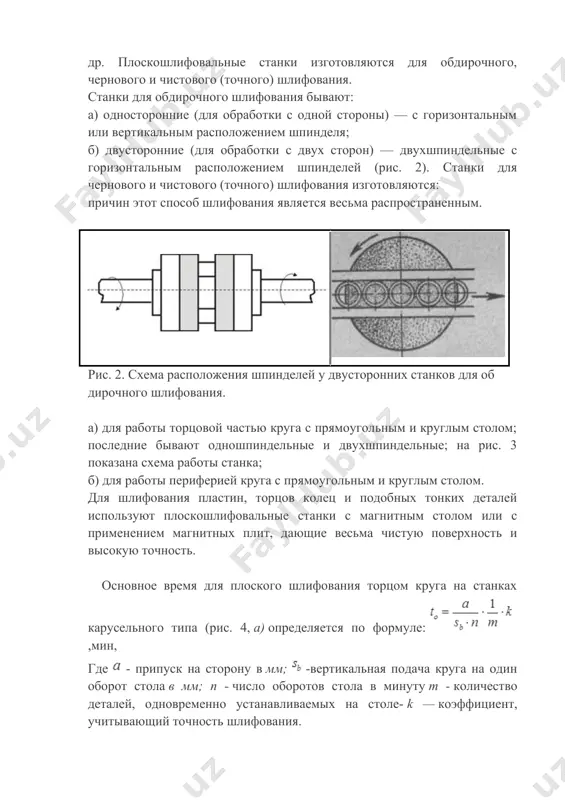 дающие весьма чистую поверхность и высокую точность. основное время для плоского шлифования торцом круга на станках карусельного типа (рис. 4, а) определяется по формуле: ,мин, где - припуск на сторону в мм; -вертикальная подача круга на один оборот стола в мм; п - число оборотов стола в минуту т - количество деталей, одновременно устанавливаемых на столе- k — коэффициент, учитывающий точность шлифования. магнитный стол рис. 3. схема работы двухшпиндельного плоскошлифовального станка рис.4. схемы плоского шлифования. основное время для шлифования торцом круга на станках продольного типа (рис. 4,6 — ширина шлифуемой поверхности вя меньше диаметра круга dk) определяется по формуле: ,мин, где l — длина хода стола в мм; — скорость продольного хода в м/мин; sb— вертикальная подача круга на один проход в мм. основное время для шлифования периферией круга на станках продольного типа (рис.14, в) определяется по формуле: ,мин, — ширина шлифуемой поверхности в мм; — боковой сход круга; — …