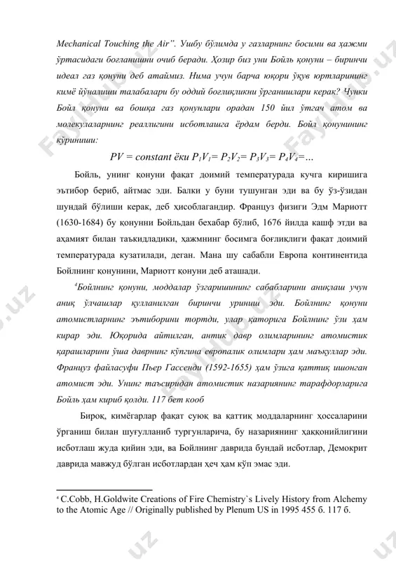 ва бу ўз-ўзидан шундай бўлиши керак, деб ҳисоблагандир. француз физиги эдм мариотт (1630-1684) бу қонунни бойльдан бехабар бўлиб, 1676 йилда кашф этди ва аҳамият билан таъкидладики, ҳажмнинг босимга боғлиқлиги фақат доимий температурада кузатилади, деган. мана шу сабабли европа континентида бойлнинг қонунини, мариотт қонуни деб аташади. [footnoteref:4]бойлнинг қонуни, моддалар ўзгаришининг сабабларини аниқлаш учун аниқ ўлчашлар қулланилган биринчи уриниш эди. бойлнинг қонуни атомистларнинг эътиборини тортди, улар қаторига бойлнинг ўзи ҳам кирар эди. юқорида айтилган, антик давр олимларининг атомистик қарашларини ўша даврнинг кўпгина европалик олимлари ҳам маъқуллар эди. француз файласуфи пьер гассенди (1592-1655) ҳам ўзига қаттиқ ишонган атомист эди. унинг таъсиридан атомистик назариянинг тарафдорларига бойль ҳам кириб қолди. 117 бет кооб [4: с.cobb, h.goldwite creations of fire chemistry`s lively history from alchemy to the atomic age // originally published by plenum us in 1995 455 б. 117 б. ] бироқ, кимёгарлар фақат суюқ ва қаттиқ моддаларнинг ҳоссаларини ўрганиш билан шуғулланиб тургунларича, бу назариянинг …
