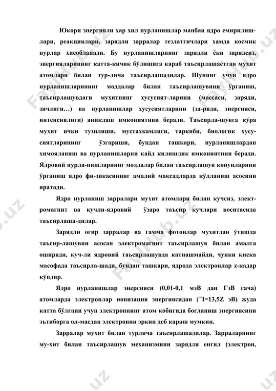 гияли хар хил нурланишлар манбаи ядро емирилиш-лари, реакциялари, зарядли зарралар тезлатгичлари хамда космик нурлар хисобланади. бу нурланишларнинг зарядли ёки зарядсиз, энергияларининг катта-кичик бўлишига караб таъсирлашаётган мухит атомлари билан тур-лича таъсирлашадилар. шунинг учун ядро нурланишларининг моддалар билан таъсирлашувини ўрганиш, таъсирлашувдаги мухитнинг хусусият-ларини (массаси, заряди, зичлиги…) ва нурланишлар хусусиятларини (за-ряди, энергияси, интенсивлиги) аниклаш имкониятини беради. таъсирла-шувга кўра мухит ички тузилиши, мустахкамлиги, таркиби, биологик хусу-сиятларининг ўзгариши, бундан ташкари, нурланишлардан химояланиш ва нурланишларни кайд килишлик имкониятини беради. ядровий нурла-нишларнинг моддалар билан таъсирлашув конунларини ўрганиш ядро фи-зикасининг амалий максадларда кўлланиш асосини яратади. ядро нурланиш зарралари мухит атомлари билан кучсиз, элект-ромагнит ва кучли-ядровий ўзаро таъсир кучлари воситасида таъсирлаша-дилар. зарядли огир зарралар ва гамма фотонлар мухитдан ўтишда таъсир-лашувни асосан электромагнит таъсирлашув билан амалга оширади, куч-ли ядровий таъсирлашувда катнашмайди, чунки киска масофада таъсирла-шади, бундан ташкари, ядрода электронлар z-кадар кўпдир. ядро нурланишлар энергияси (0,01-0,1 мэв дан гэв гача) атомларда электронлар ионизация энергиясидан ((i=13,5z эв) жуда катта бўлгани учун электроннинг …