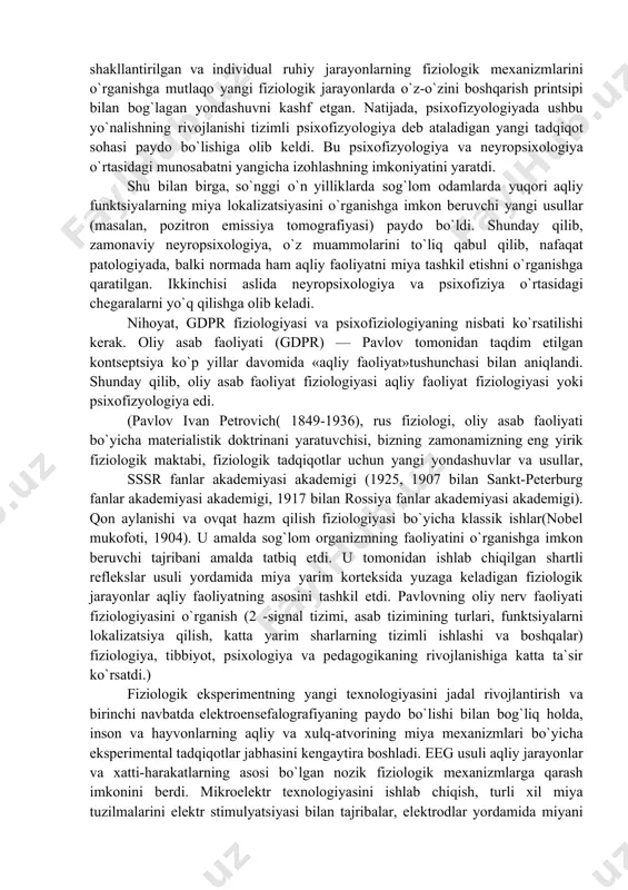 g asoslarini o`rganadi — motivlar va ehtiyojlar, his-tuyg`ular va hislar, diqqat va xotira, nutq va intellektual harakatlarning eng murakkab shakllari, ya`ni individual aqliy jarayonlar va funktsiyalar. turli xil aqliy sharoitlarda tananing turli fiziologik tizimlarining ishlashi haqida katta miqdordagi empirik materiallarni to`plash natijasida hosil bo`lgan. luriyaga ko`ra, psixofizyologiya aqliy faoliyatning yaxlit shakllarining fiziologiyasi bo`lib, u fiziologik jarayonlar yordamida ruhiy hodisalarni tushuntirish zarurati natijasida paydo bo`ldi va shuning uchun u turli darajadagi murakkablikning fiziologik jarayonlari bilan insonning xulq-atvor xususiyatlarining murakkab shakllariga mos keladi. fiziologik psixofizyologiyaga nisbatan mustaqil tadqiqot sifatida psixofizyologiyani ajratish a. r. luria (1973) tomonidan amalga oshirildi. (aleksandr luria romanovich (16 iyul 1902, qozon-14 avgust 1977, moskva) - sovet psixologi, mahalliy neyropsixologiya asoschisi, professor (1944), pedagogika fanlari doktori (1937), md (1943), rsfsr pedagogika fanlari akademiyasining haqiqiy a`zosi (1947), sssr apn (1967) ning haqiqiy a`zosi, ilmiy va pedagogik faoliyati bilan keng tarqalgan sovet psixologlari orasida). bu borada dastlabki ilmiy yondashuv l. s. …