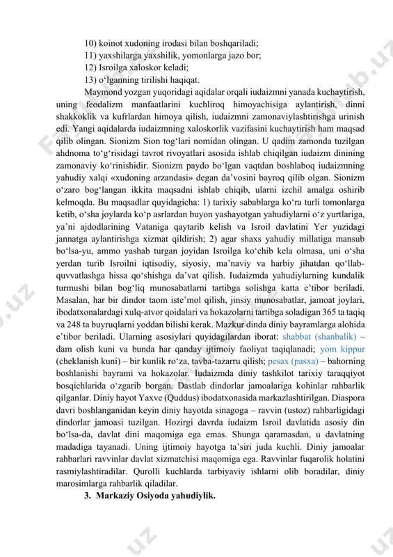 xiyonat qilmaslik. ahdnoma shartlari yahudiylar uchun amal qiladi va boshqa xalqlar vakillari bilan munosabatlarda legitimlik kuchiga ega emas. zero, «jongajon, qonga-qon» aqidasi bu muammoga ko‘proq oydinlik kiritishi ehtimoldan xoli emas. tavrotning «chiqish» kitobida yakkaxudolik moiseyning yahudiylarni misr qulligidan qutqarganidan keyin joriy qilinganligi to‘g‘risida hikoya qilingan. tarixda yahudiylarning misrda tutqunlikda bo‘lganligi qayd etilmagan. rivoyatda aks ettirilgan hodisalar yahudiylarning falastinni bosib olish uchun kurashi davri bo‘lsa kerak. iudaizmning muqaddas rivoyatlari talmud (qadimgi yahudiy tilidagi lameyd so‘zidan olingan bo‘lib, o‘rganish, tahlil qilish degan ma’nolarni anglatadi) hisoblanadi. diaspora davrida tavrotning matnlariga sharhlardan tuzilgan. miloddan avvalgi ii–i asrlarda talmud og‘zaki an’ana shaklida yoyila boshladi. milodiy iii–v asrlarda dastxat qilingan. jinoiy va fuqaroviy munosabatlarni tartibga soluvchi qonunlar, axloq normalari, diniy aqidalar va qoidalarning sharhlari, oilaviy va shaxsiy hayot masalalari yuzasidan maslahatlardan tuzilgan. diniy aqidalarni tafsir qilish keyingi davrlarda ham davom ettirilgan. o‘rta asrlarda iudaizm o‘zining eski mazmunini saqlab qolgan holda biroz o‘zgargan. xi–xii asrlarda iudaizmda hukmronlik …