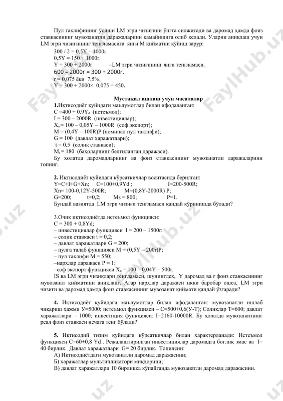 и чизиғини ўнгга силжитади ва даромад ҳамда фоиз ставкасининг мувозанатли даражаларини камайишига олиб келади. уларни аниқлаш учун lм эгри чизиғининг тенгламасига янги м қийматни қўйиш зарур: 300 / 2 = 0,5y – 1000r. 0,5y = 150 + 1000r. y = 300 + 2000r –lм эгри чизиғининг янги тенгламаси. 600 – 2000r = 300 + 2000r. r = 0,075 ёки 7,5%, y = 300 + 2000× 0,075 = 450. мустақил ишлаш учун масалалар 1.иқтисодиёт қуйидаги маълумотлар билан ифодаланган: c =400 + 0.9yd (истеъмол); i = 300 – 2000r (инвестициялар); xn = 100 – 0,05y – 1000r (соф экспорт); м = (0,4y – 100r)p (номинал пул таклифи); g = 100 (давлат харажатлари); t = 0,5 (солиқ ставкаси); мs = 180 (баҳоларнинг белгиланган даражаси). бу ҳолатда даромадларнинг ва фоиз ставкасининг мувозанатли даражаларини топинг. 2. иқтисодиёт қуйидаги кўрсаткичлар воситасида берилган: y=c+i+g+xn; c=100+0,9yd ; i=200-500r; xn= 100-0,12y-500r; m=(0,8y-2000r) p; g=200; t=0,2; ms = 800; p=1. …