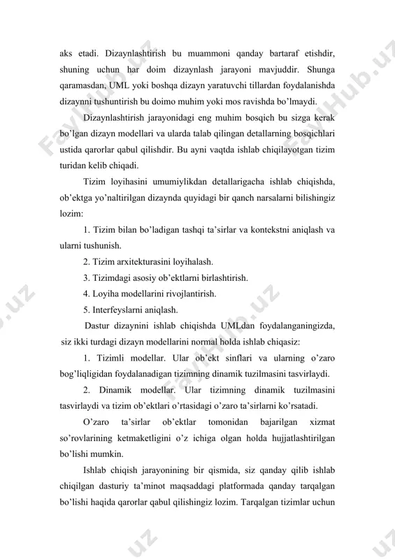 ktlarni birlashtirish. 4. loyiha modellarini rivojlantirish. 5. interfeyslarni aniqlash. dastur dizaynini ishlab chiqishda umldan foydalanganingizda, siz ikki turdagi dizayn modellarini normal holda ishlab chiqasiz: 1. tizimli modellar. ular ob’ekt sinflari va ularning o’zaro bog’liqligidan foydalanadigan tizimning dinamik tuzilmasini tasvirlaydi. 2. dinamik modellar. ular tizimning dinamik tuzilmasini tasvirlaydi va tizim ob’ektlari o’rtasidagi o’zaro ta’sirlarni ko’rsatadi. o’zaro ta’sirlar ob’ektlar tomonidan bajarilgan xizmat so’rovlarining ketmaketligini o’z ichiga olgan holda hujjatlashtirilgan bo’lishi mumkin. ishlab chiqish jarayonining bir qismida, siz qanday qilib ishlab chiqilgan dasturiy ta’minot maqsaddagi platformada qanday tarqalgan bo’lishi haqida qarorlar qabul qilishingiz lozim. tarqalgan tizimlar uchun tarqaladigan komponentalar mavjud maxsus platformalar ustida qaror qabul qilishingiz lozim bo’ladi. qaror qabul qilishda ko’rib chiqishingiz kerak bo’lgan muammolar: 1. komponentning qurilma va dasturiy talablari. agar component maxsus qurilma arxitekturasi uchun loyihalashtirilgan bo’lsa, yoki boshqa dasturiy ta’minot tizimlarida qo’llanilsa, bu shubhasiz talab qilingan qurilma va dasturni qo’llab quvvatlovchi platformada tarqatiladi. 2. tizim mavjudligi talablari. yuqori-mavjud tizimlar …