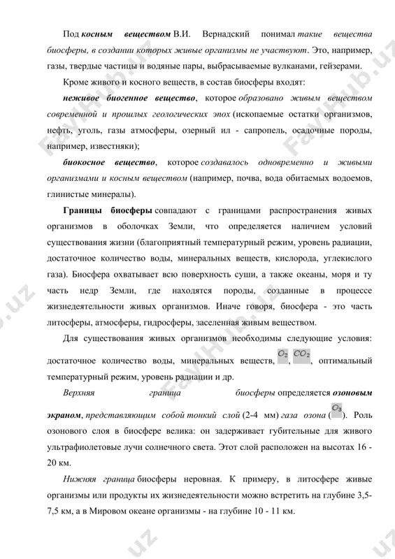менной и прошлых геологических эпох (ископаемые остатки организмов, нефть, уголь, газы атмосферы, озерный ил - сапропель, осадочные породы, например, известняки); биокосное вещество, которое создавалось одновременно и живыми организмами и косным веществом (например, почва, вода обитаемых водоемов, глинистые минералы). границы биосферы совпадают с границами распространения живых организмов в оболочках земли, что определяется наличием условий существования жизни (благоприятный температурный режим, уровень радиации, достаточное количество воды, минеральных веществ, кислорода, углекислого газа). биосфера охватывает всю поверхность суши, а также океаны, моря и ту часть недр земли, где находятся породы, созданные в процессе жизнедеятельности живых организмов. иначе говоря, биосфера - это часть литосферы, атмосферы, гидросферы, заселенная живым веществом. для существования живых организмов необходимы следующие условия: достаточное количество воды, минеральных веществ, , , оптимальный температурный режим, уровень радиации и др. верхняя граница биосферы определяется озоновым экраном, представляющим собой тонкий слой (2-4 мм) газа озона (). роль озонового слоя в биосфере велика: он задерживает губительные для живого …
