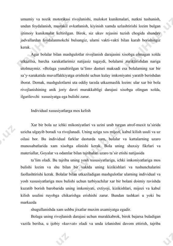 rishi kerak. bolalar bilan utkaziladigan mashgulotlar ularning individual va yosh xususiyatlariga mos bulishi uchun tarbiyachilar xar bir bolani doimiy ravishda kuzatib borish barobarida uning imkoniyati, extiyoji, kizikishlari, mijozi va kabul kilish usulini ruyobga chikarishga erishishi zarur. bundan tashkari u yoki bu markazda shugullanishda xam ushbu jixatlar muxim axamiyatga egadir. bolaga uning rivojlanish darajasi uchun murakkabrok, birok bajarsa buladigan vazifa berilsa, u ijobiy «kuvvat» oladi va unda izlanishni davom ettirish, tajriba utkazish, tekshirib kurish istagi paydo buladi. agar vazifa bola rivojlanishining mavjud darajasi uchun xaddan ziyod murakkab yoki xaddan ziyod sodda bulsa, unda kizikish susayadi, zerikadi, bezovtalanadi xamda befark bulib koladi. uyin orkali individuallashtirish kichik yoshdagi bolalarga muljallangan dasturlarning asosini uyin-mashgulotlar tashkil etadi. negaki, izlanishlar shuni kursatdiki, uyinlar kichik bolalar xayotining ajralmas muxim kismi xisoblanadi, ular uynab-urganishadi. uyin va rivojlanish bir-birining kulidan yetaklaydi, shuning uchun bolalar usadigan sharoit ularning erkin uynashlari uchun imkoniyatlarga boy bulishi kerak. uyinlarning shakllari turlichadir: buyumlar bilan …