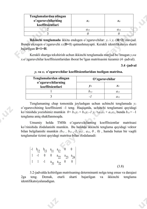 ilar x3 x4 2 a23 a24 3 0 0 ikkinchi tenglamada ikkita endogen o’zgaruvchilar: y1 i y2 (h=2) mavjud. bunda ekzogen o’zgaruvchi x1(d=1) qatnashmayapti. kerakli identifikatsiya sharti bajarilgan d+1=h. kerakli shartga tekshirish uchun ikkinchi tenglamada mavjud bo’lmagan y3va x1o’zgaruvchilar koeffitsientlaridan iborat bo’lgan matritsasini tuzamiz (4 -jadval). 3.4 -jadval y3 va x1 o’zgaruvchilar koeffitsientlaridan tuzilgan matritsa. tenglamalardan olingan o’zgaruvchilarning koeffitsientlari o’zgaruvchilar y3 x1 1 b13 a11 3 -1 a31 tenglamaning chap tomonida joylashgan uchun uchinchi tenglamada y3 o’zgaruvchining koeffitsienti -1 teng. haqiqatda, uchinchi tenglamani quyidagi ko’rinishda yozishimiz mumkin 0= b31y1 + b32y2 -1 y3 +a31x1 + a32x2, bunda b33 = –1 tenglama aniq shakllanmoqda. umumiy holda tmsh o’zgaruvchilarning koeffitsientlar matritsasi ko’rinishida ifodalanishi mumkin. bu holatda ikkinchi tenglama quyidagi vektor bilan belgilanishi mumkin (b31 , b32 ,-1, a31 , a32, 0 , 0) , hamda butun bir vaqtli tenglamalar tizimi quyidagi matritsa bilan ifodalanadi: (3.8) 3.2-jadvalda keltirilgan matritsaning determinanti nolga teng emas …